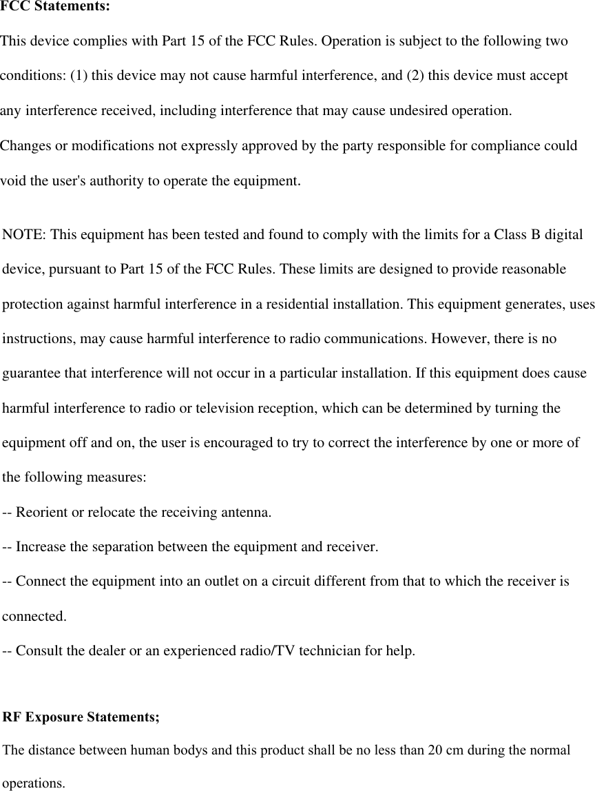 FCC Statements:This device complies with Part 15 of the FCC Rules. Operation is subject to the following two conditions: (1) this device may not cause harmful interference, and (2) this device must accept any interference received, including interference that may cause undesired operation. Changes or modifications not expressly approved by the party responsible for compliance could void the user&apos;s authority to operate the equipment. NOTE: This equipment has been tested and found to comply with the limits for a Class B digital device, pursuant to Part 15 of the FCC Rules. These limits are designed to provide reasonable protection against harmful interference in a residential installation. This equipment generates, uses instructions, may cause harmful interference to radio communications. However, there is no guarantee that interference will not occur in a particular installation. If this equipment does cause harmful interference to radio or television reception, which can be determined by turning the equipment off and on, the user is encouraged to try to correct the interference by one or more of the following measures: -- Reorient or relocate the receiving antenna. -- Increase the separation between the equipment and receiver. -- Connect the equipment into an outlet on a circuit different from that to which the receiver is connected. -- Consult the dealer or an experienced radio/TV technician for help. RF Exposure Statements;The distance between human bodys and this product shall be no less than 20 cm during the normal operations.