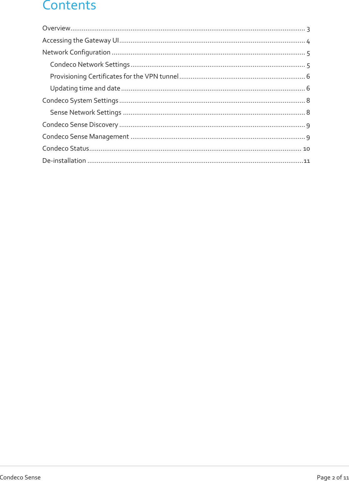  Page 2 of 11 Condeco Sense Contents Overview............................................................................................................................. 3 Accessing the Gateway UI ................................................................................................... 4 Network Configuration ....................................................................................................... 5 Condeco Network Settings ............................................................................................. 5 Provisioning Certificates for the VPN tunnel ................................................................... 6 Updating time and date .................................................................................................. 6 Condeco System Settings ................................................................................................... 8 Sense Network Settings ................................................................................................. 8 Condeco Sense Discovery ................................................................................................... 9 Condeco Sense Management ............................................................................................. 9 Condeco Status ................................................................................................................. 10 De-installation ................................................................................................................... 11     