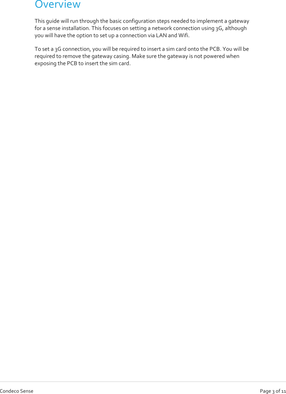   Page 3 of 11 Condeco Sense Overview This guide will run through the basic configuration steps needed to implement a gateway for a sense installation. This focuses on setting a network connection using 3G, although you will have the option to set up a connection via LAN and Wifi. To set a 3G connection, you will be required to insert a sim card onto the PCB. You will be required to remove the gateway casing. Make sure the gateway is not powered when exposing the PCB to insert the sim card.     