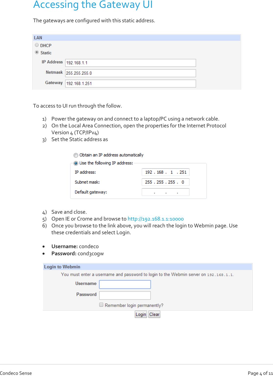   Page 4 of 11 Condeco Sense Accessing the Gateway UI The gateways are configured with this static address.   To access to UI run through the follow. 1) Power the gateway on and connect to a laptop/PC using a network cable.  2) On the Local Area Connection, open the properties for the Internet Protocol Version 4 (TCP/IPv4)  3) Set the Static address as  4) Save and close. 5) Open IE or Crome and browse to http://192.168.1.1:10000 6) Once you browse to the link above, you will reach the login to Webmin page. Use these credentials and select Login.    Username: condeco  Password: c0nd3c0gw    