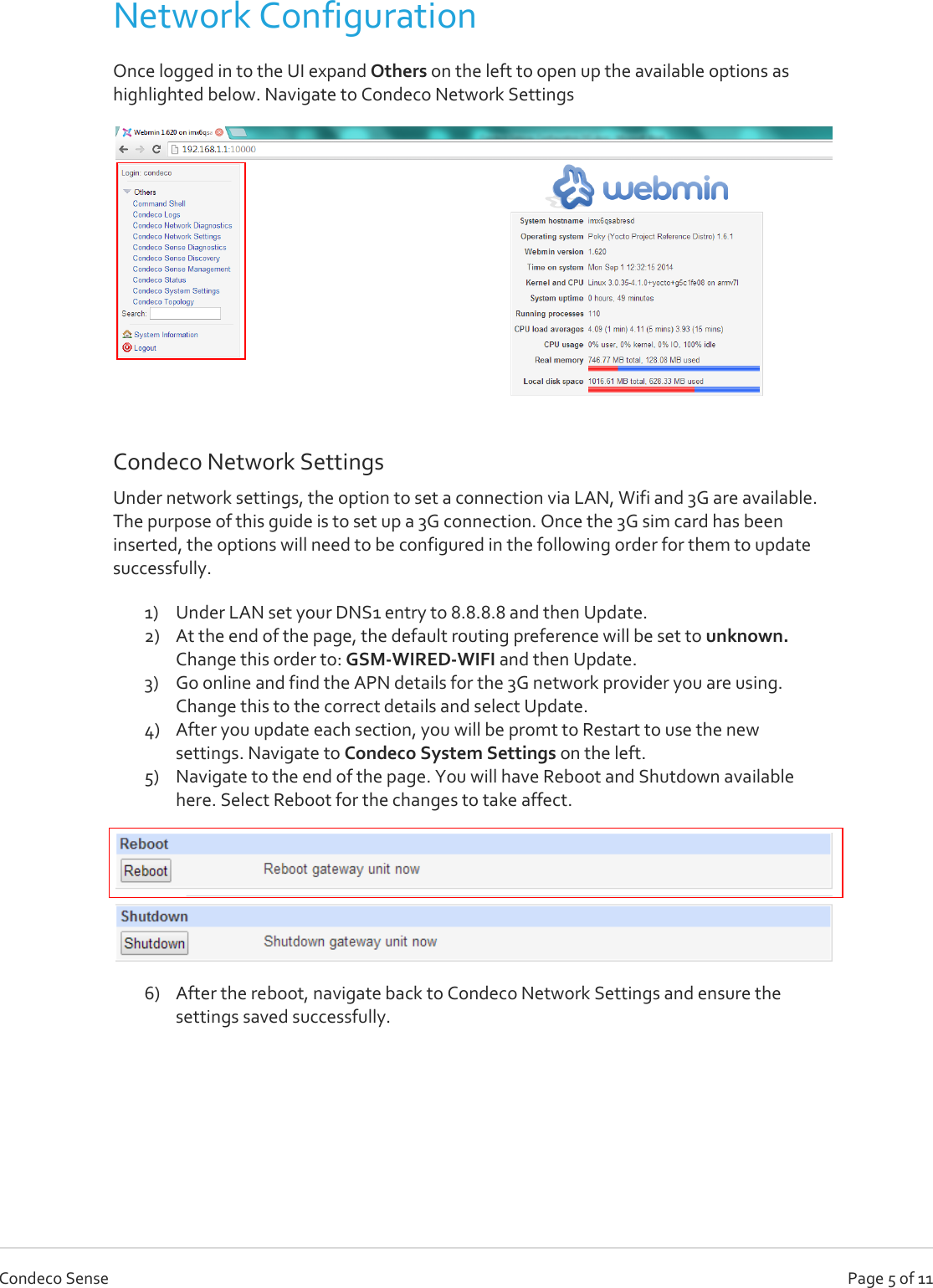   Page 5 of 11 Condeco Sense Network Configuration Once logged in to the UI expand Others on the left to open up the available options as highlighted below. Navigate to Condeco Network Settings  Condeco Network Settings Under network settings, the option to set a connection via LAN, Wifi and 3G are available. The purpose of this guide is to set up a 3G connection. Once the 3G sim card has been inserted, the options will need to be configured in the following order for them to update successfully. 1) Under LAN set your DNS1 entry to 8.8.8.8 and then Update. 2) At the end of the page, the default routing preference will be set to unknown. Change this order to: GSM-WIRED-WIFI and then Update. 3) Go online and find the APN details for the 3G network provider you are using. Change this to the correct details and select Update. 4) After you update each section, you will be promt to Restart to use the new settings. Navigate to Condeco System Settings on the left. 5) Navigate to the end of the page. You will have Reboot and Shutdown available here. Select Reboot for the changes to take affect.  6) After the reboot, navigate back to Condeco Network Settings and ensure the settings saved successfully.    