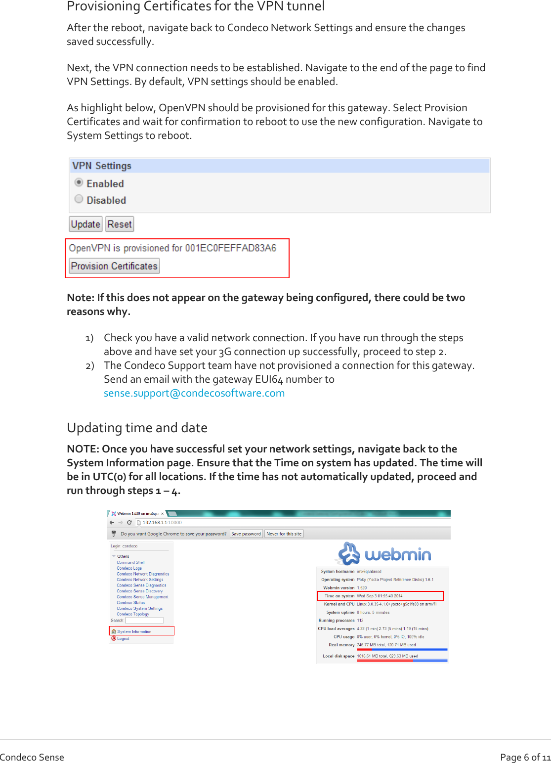   Page 6 of 11 Condeco Sense Provisioning Certificates for the VPN tunnel After the reboot, navigate back to Condeco Network Settings and ensure the changes saved successfully. Next, the VPN connection needs to be established. Navigate to the end of the page to find VPN Settings. By default, VPN settings should be enabled.  As highlight below, OpenVPN should be provisioned for this gateway. Select Provision Certificates and wait for confirmation to reboot to use the new configuration. Navigate to System Settings to reboot.   Note: If this does not appear on the gateway being configured, there could be two reasons why. 1) Check you have a valid network connection. If you have run through the steps above and have set your 3G connection up successfully, proceed to step 2. 2) The Condeco Support team have not provisioned a connection for this gateway. Send an email with the gateway EUI64 number to sense.support@condecosoftware.com  Updating time and date NOTE: Once you have successful set your network settings, navigate back to the System Information page. Ensure that the Time on system has updated. The time will be in UTC(0) for all locations. If the time has not automatically updated, proceed and run through steps 1 – 4.   