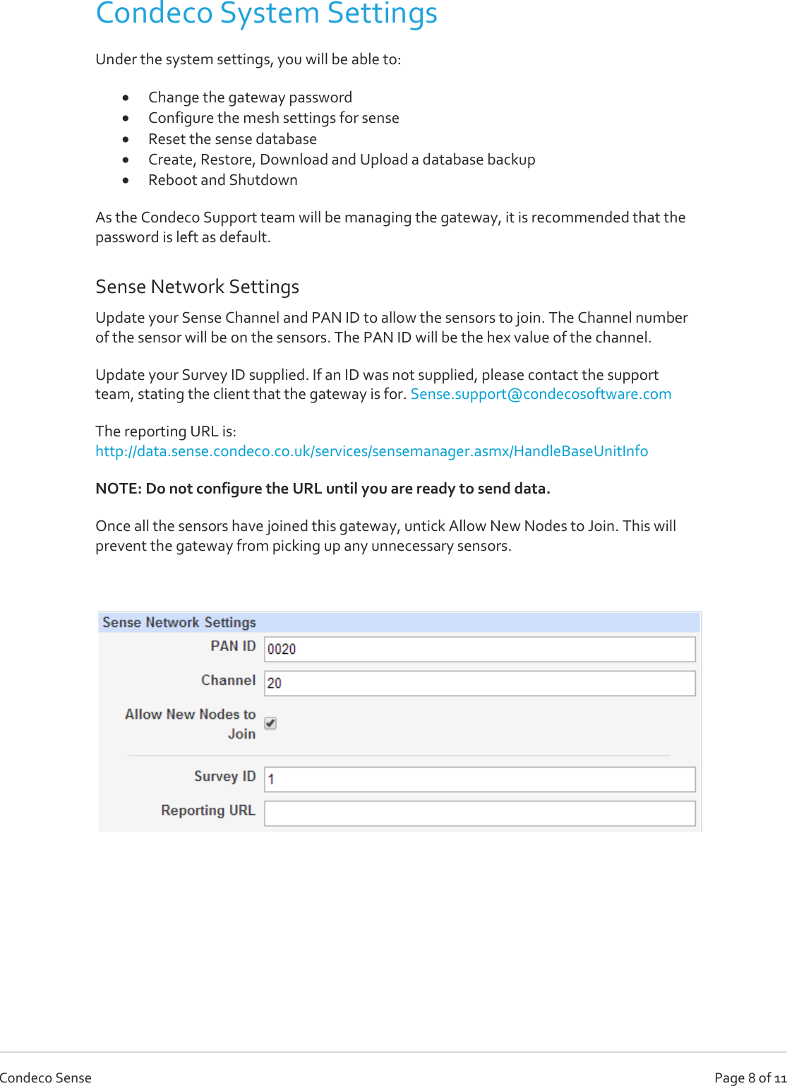   Page 8 of 11 Condeco Sense Condeco System Settings Under the system settings, you will be able to:  Change the gateway password  Configure the mesh settings for sense  Reset the sense database  Create, Restore, Download and Upload a database backup  Reboot and Shutdown As the Condeco Support team will be managing the gateway, it is recommended that the password is left as default. Sense Network Settings Update your Sense Channel and PAN ID to allow the sensors to join. The Channel number of the sensor will be on the sensors. The PAN ID will be the hex value of the channel.  Update your Survey ID supplied. If an ID was not supplied, please contact the support team, stating the client that the gateway is for. Sense.support@condecosoftware.com The reporting URL is: http://data.sense.condeco.co.uk/services/sensemanager.asmx/HandleBaseUnitInfo NOTE: Do not configure the URL until you are ready to send data. Once all the sensors have joined this gateway, untick Allow New Nodes to Join. This will prevent the gateway from picking up any unnecessary sensors.      