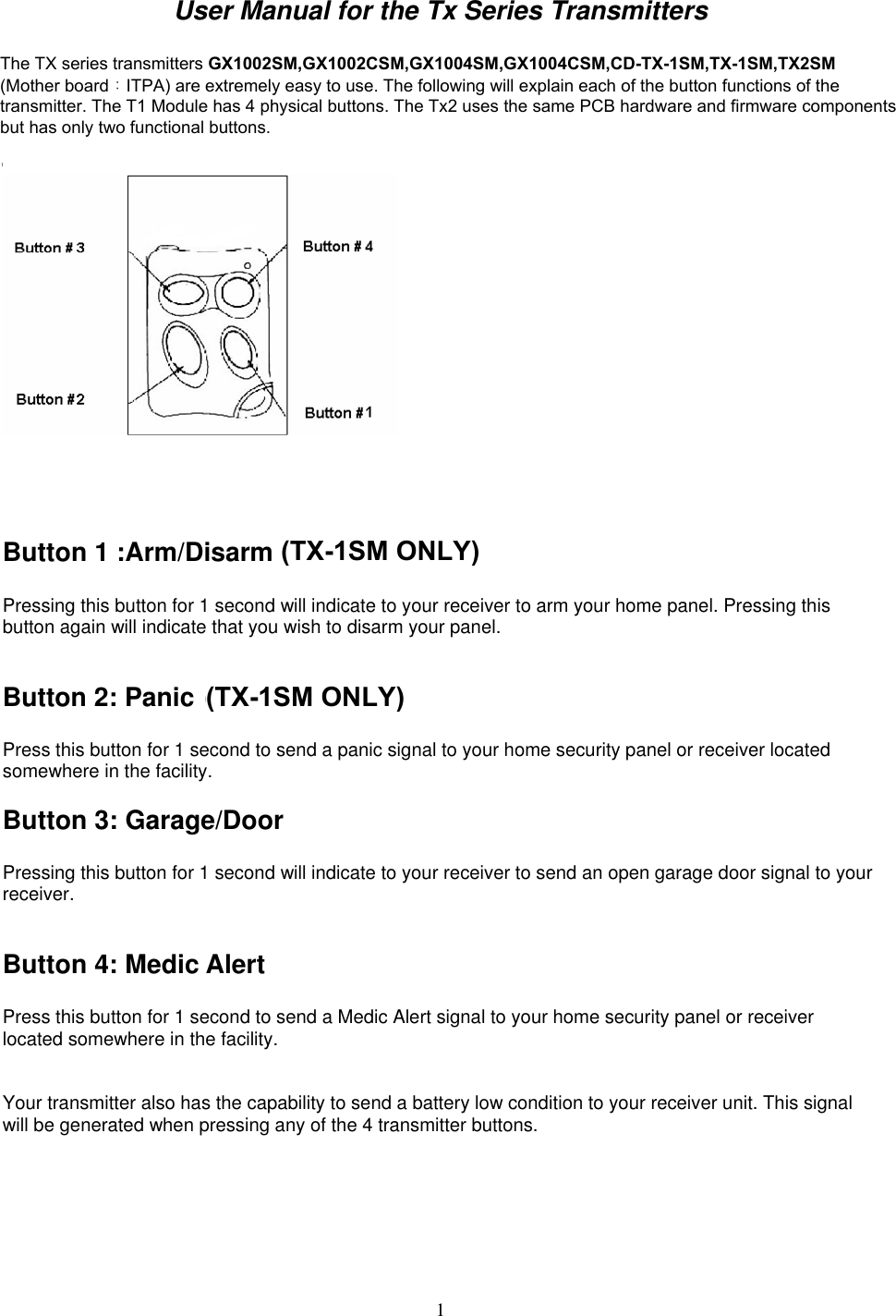  1User Manual for the Tx Series Transmitters  The TX series transmitters GX1002, GX1002C, GX1004, GX1004C, CD-TX-1, TX-1, TX2(Mother board:IT9B) are extremely easy to use. The following will explain each of the button functions of the transmitter. The T1 Module has 4 physical buttons. The Tx2 uses the same PCB hardware and firmware components but has only two functional buttons.     Button 1 :Arm/Disarm (TX1 ONLY)    Pressing this button for 1 second will indicate to your receiver to arm your home panel. Pressing this button again will indicate that you wish to disarm your panel.   Button 2: Panic (TX1 ONLY)  Press this button for 1 second to send a panic signal to your home security panel or receiver located somewhere in the facility. Button 3: Garage/Door  Pressing this button for 1 second will indicate to your receiver to send an open garage door signal to your receiver.  Button 4: Medic Alert  Press this button for 1 second to send a Medic Alert signal to your home security panel or receiver located somewhere in the facility.   Your transmitter also has the capability to send a battery low condition to your receiver unit. This signal will be generated when pressing any of the 4 transmitter buttons.  ITPAThe TX series transmitters GX1002SM,GX1002CSM,GX1004SM,GX1004CSM,CDTX1SM,TX1SM,TX2SM (Mother board：ITPA) are extremely easy to use. The following will explain each of the button functions of the transmitter. The T1 Module has 4 physical buttons. The Tx2 uses the same PCB hardware and firmware componentsbut has only two functional buttons.(TX1SM ONLY)(TX1SM ONLY)