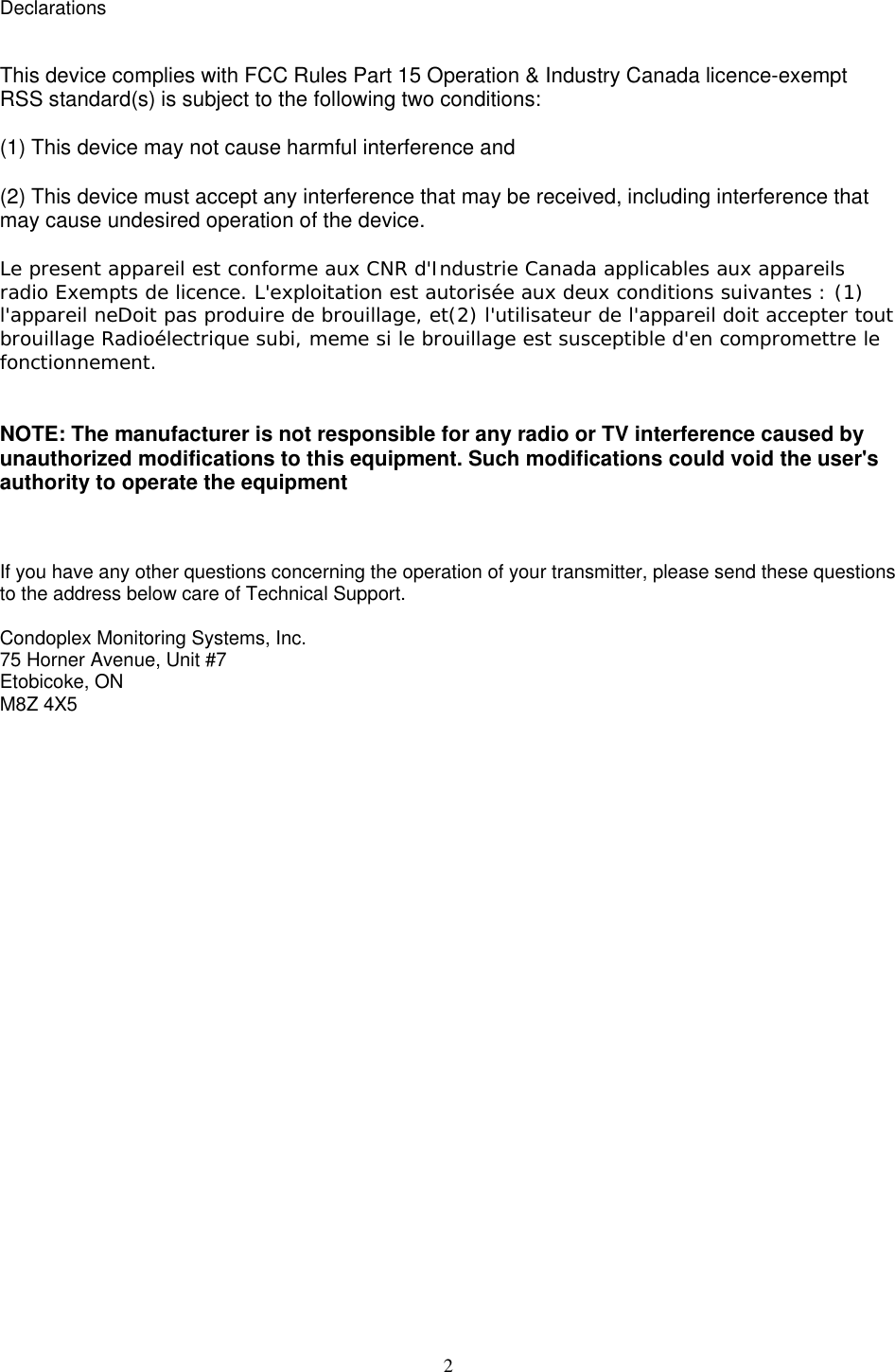  2Declarations   This device complies with FCC Rules Part 15 Operation &amp; Industry Canada licence-exempt RSS standard(s) is subject to the following two conditions:  (1) This device may not cause harmful interference and  (2) This device must accept any interference that may be received, including interference that may cause undesired operation of the device.  Le present appareil est conforme aux CNR d'Industrie Canada applicables aux appareils radio Exempts de licence. L'exploitation est autoris&eacute;e aux deux conditions suivantes : (1) l'appareil neDoit pas produire de brouillage, et(2) l'utilisateur de l'appareil doit accepter tout brouillage Radio&eacute;lectrique subi, meme si le brouillage est susceptible d'en compromettre le fonctionnement.    NOTE: The manufacturer is not responsible for any radio or TV interference caused by unauthorized modifications to this equipment. Such modifications could void the user's authority to operate the equipment    If you have any other questions concerning the operation of your transmitter, please send these questions to the address below care of Technical Support.   Condoplex Monitoring Systems, Inc. 75 Horner Avenue, Unit #7 Etobicoke, ON M8Z 4X5  