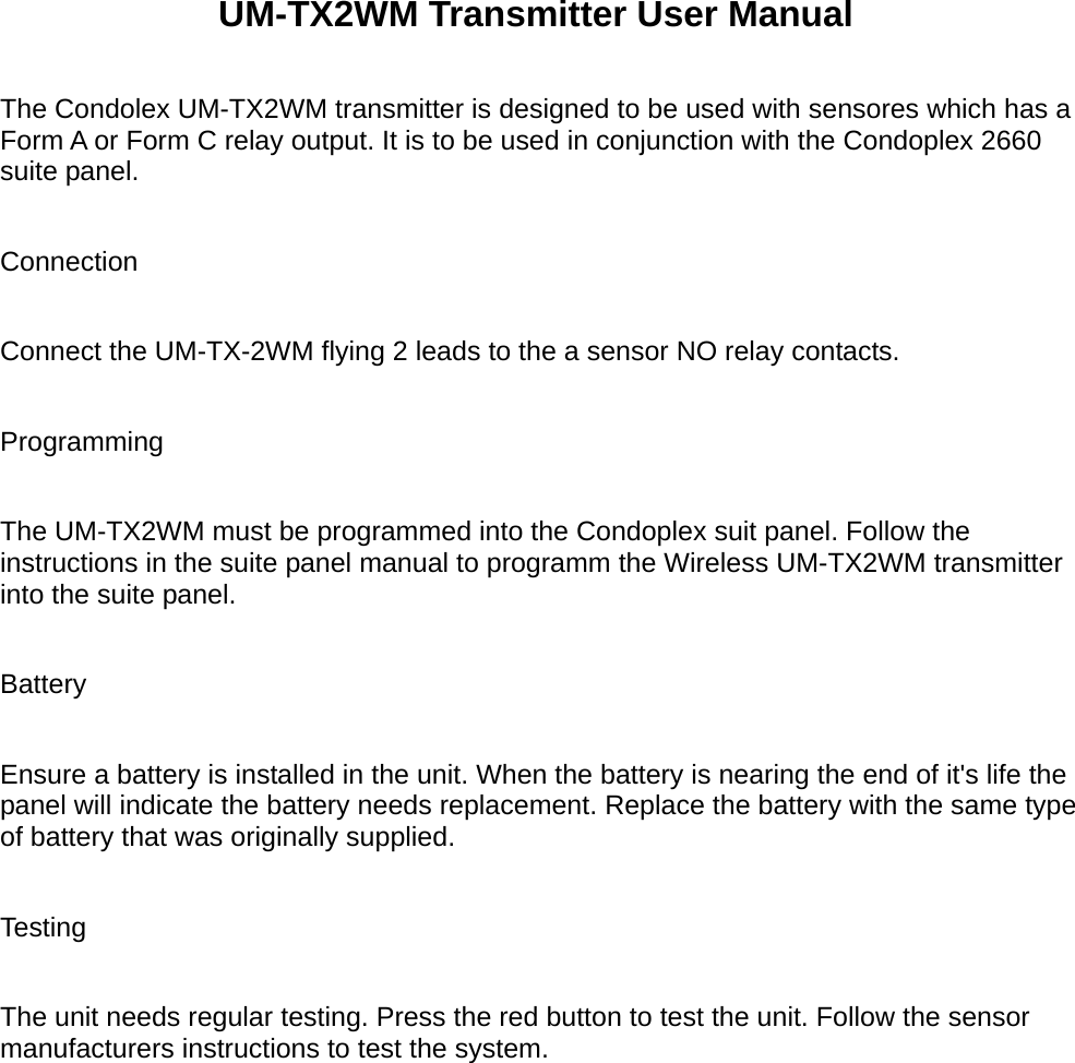             UM-TX2WM Transmitter User Manual  The Condolex UM-TX2WM transmitter is designed to be used with sensores which has a Form A or Form C relay output. It is to be used in conjunction with the Condoplex 2660 suite panel.  Connection  Connect the UM-TX-2WM flying 2 leads to the a sensor NO relay contacts.  Programming  The UM-TX2WM must be programmed into the Condoplex suit panel. Follow the instructions in the suite panel manual to programm the Wireless UM-TX2WM transmitter into the suite panel.  Battery  Ensure a battery is installed in the unit. When the battery is nearing the end of it's life the panel will indicate the battery needs replacement. Replace the battery with the same type of battery that was originally supplied.  Testing  The unit needs regular testing. Press the red button to test the unit. Follow the sensor manufacturers instructions to test the system.   