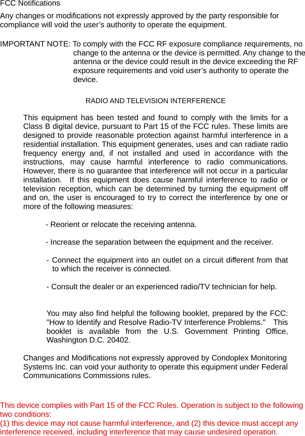 FCC Notifications Any changes or modifications not expressly approved by the party responsible for compliance will void the user&rsquo;s authority to operate the equipment.    IMPORTANT NOTE: To comply with the FCC RF exposure compliance requirements, no change to the antenna or the device is permitted. Any change to the antenna or the device could result in the device exceeding the RF exposure requirements and void user&rsquo;s authority to operate the device.  RADIO AND TELEVISION INTERFERENCE    This equipment has been tested and found to comply with the limits for a Class B digital device, pursuant to Part 15 of the FCC rules. These limits are designed to provide reasonable protection against harmful interference in a residential installation. This equipment generates, uses and can radiate radio frequency energy and, if not installed and used in accordance with the instructions, may cause harmful interference to radio communications.  However, there is no guarantee that interference will not occur in a particular installation.  If this equipment does cause harmful interference to radio or television reception, which can be determined by turning the equipment off and on, the user is encouraged to try to correct the interference by one or more of the following measures:    - Reorient or relocate the receiving antenna.    - Increase the separation between the equipment and the receiver.  - Connect the equipment into an outlet on a circuit different from that to which the receiver is connected.  - Consult the dealer or an experienced radio/TV technician for help.     You may also find helpful the following booklet, prepared by the FCC: "How to Identify and Resolve Radio-TV Interference Problems."    This booklet is available from the U.S. Government Printing Office, Washington D.C. 20402.    Changes and Modifications not expressly approved by Condoplex Monitoring Systems Inc. can void your authority to operate this equipment under Federal Communications Commissions rules.     This device complies with Part 15 of the FCC Rules. Operation is subject to the following two conditions:   (1) this device may not cause harmful interference, and (2) this device must accept any interference received, including interference that may cause undesired operation.  