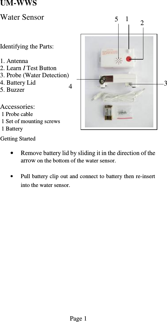      UM-WWS   Water Sensor     Identifying the Parts:  1. Antenna 2. Learn I Test Button 3. Probe (Water Detection)  4. Battery Lid 5. Buzzer  Accessories:   1 Probe cable   1 Set of mounting screws   1 Battery       Getting Started  &bull; Remove battery lid by sliding it in the direction of the arrow on the bottom of the water sensor.  &bull; Pull battery clip out and connect to battery then re-insert into the water sensor.                                                                                                      Page 1   1  2 3 4 5 