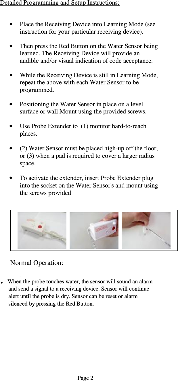 Detailed Programming and Setup Instructions:    &bull; Place the Receiving Device into Learning Mode (see instruction for your particular receiving device).  &bull; Then press the Red Button on the Water Sensor being learned. The Receiving Device will provide an audible and/or visual indication of code acceptance.   &bull; While the Receiving Device is still in Learning Mode, repeat the above with each Water Sensor to be programmed.  &bull; Positioning the Water Sensor in place on a level surface or wall Mount using the provided screws.  &bull; Use Probe Extender to  (1) monitor hard-to-reach places.  &bull; (2) Water Sensor must be placed high-up off the floor, or (3) when a pad is required to cover a larger radius space.  &bull; To activate the extender, insert Probe Extender plug into the socket on the Water Sensor's and mount using the screws provided   Normal Operation:   . . When the probe touches water, the sensor will sound an alarm and send a signal to a receiving device. Sensor will continue alert until the probe is dry. Sensor can be reset or alarm silenced by pressing the Red Button.                                                                                                      Page 2      