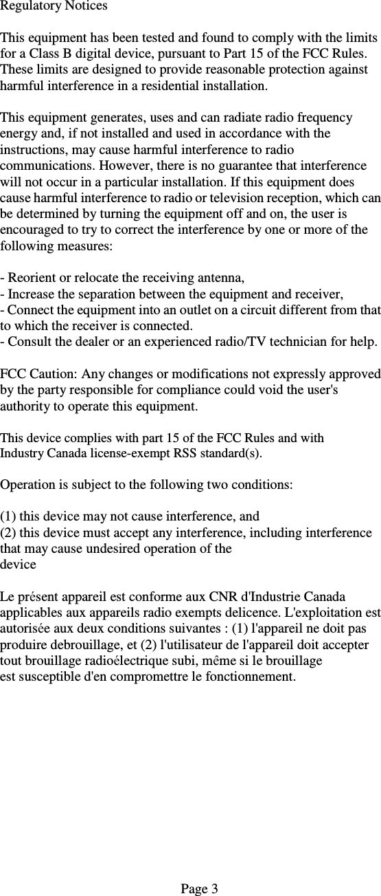  Regulatory Notices  This equipment has been tested and found to comply with the limits for a Class B digital device, pursuant to Part 15 of the FCC Rules. These limits are designed to provide reasonable protection against harmful interference in a residential installation.  This equipment generates, uses and can radiate radio frequency energy and, if not installed and used in accordance with the instructions, may cause harmful interference to radio communications. However, there is no guarantee that interference will not occur in a particular installation. If this equipment does cause harmful interference to radio or television reception, which can be determined by turning the equipment off and on, the user is encouraged to try to correct the interference by one or more of the following measures:  - Reorient or relocate the receiving antenna, - Increase the separation between the equipment and receiver, - Connect the equipment into an outlet on a circuit different from that to which the receiver is connected. - Consult the dealer or an experienced radio/TV technician for help.  FCC Caution: Any changes or modifications not expressly approved by the party responsible for compliance could void the user's authority to operate this equipment.  This device complies with part 15 of the FCC Rules and with Industry Canada license-exempt RSS standard(s).  Operation is subject to the following two conditions:  (1) this device may not cause interference, and (2) this device must accept any interference, including interference that may cause undesired operation of the device  Le pr&eacute;sent appareil est conforme aux CNR d'Industrie Canada applicables aux appareils radio exempts delicence. L'exploitation est autoris&eacute;e aux deux conditions suivantes : (1) l'appareil ne doit pas produire debrouillage, et (2) l'utilisateur de l'appareil doit accepter tout brouillage radio&eacute;lectrique subi, m&ecirc;me si le brouillage est susceptible d'en compromettre le fonctionnement.                                                                                                       Page 3  