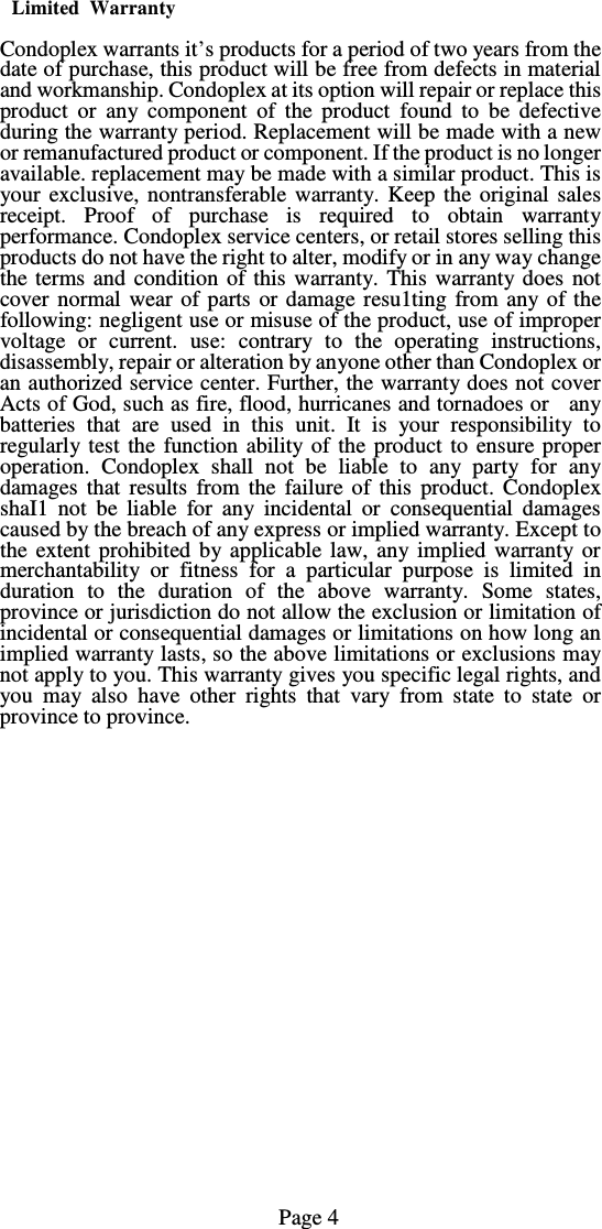 Limited  Warranty  Condoplex warrants it&rsquo;s products for a period of two years from the date of purchase, this product will be free from defects in material and workmanship. Condoplex at its option will repair or replace this product or any component of the product found to be defective during the warranty period. Replacement will be made with a new or remanufactured product or component. If the product is no longer available. replacement may be made with a similar product. This is your exclusive, nontransferable warranty. Keep the original sales receipt. Proof of purchase is required to obtain warranty performance. Condoplex service centers, or retail stores selling this products do not have the right to alter, modify or in any way change the terms and condition of this warranty. This warranty does not cover normal wear of parts or damage resu1ting from any of the following: negligent use or misuse of the product, use of improper voltage or current. use: contrary to the operating instructions, disassembly, repair or alteration by anyone other than Condoplex or an authorized service center. Further, the warranty does not cover Acts of God, such as fire, flood, hurricanes and tornadoes or   any batteries that are used in this unit. It is your responsibility to regularly test the function ability of the product to ensure proper operation. Condoplex shall not be liable to any party for any damages that results from the failure of this product. Condoplex shaI1 not be liable for any incidental or consequential damages caused by the breach of any express or implied warranty. Except to the extent prohibited by applicable law, any implied warranty or merchantability or fitness for a particular purpose is limited in duration to the duration of the above warranty. Some states, province or jurisdiction do not allow the exclusion or limitation of incidental or consequential damages or limitations on how long an implied warranty lasts, so the above limitations or exclusions may not apply to you. This warranty gives you specific legal rights, and you may also have other rights that vary from state to state or province to province.                                                                       Page 4   