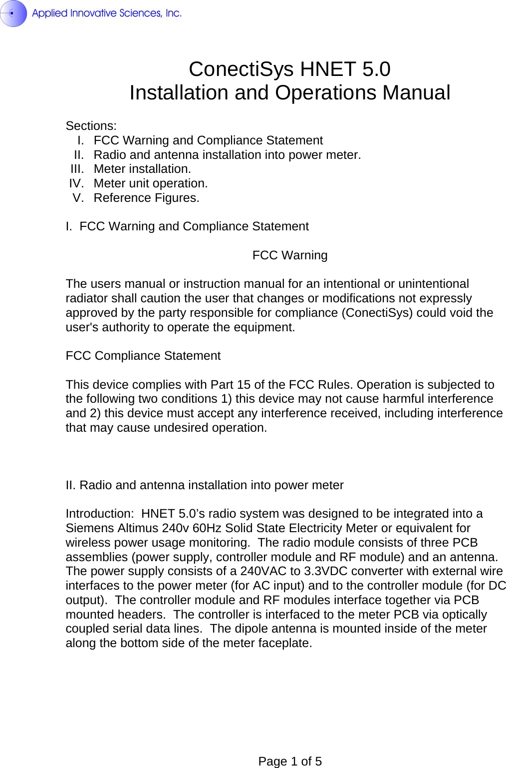  ConectiSys HNET 5.0 Installation and Operations Manual  Sections: I.  FCC Warning and Compliance Statement II.  Radio and antenna installation into power meter. III. Meter installation. IV. Meter unit operation. V. Reference Figures.  I.  FCC Warning and Compliance Statement  FCC Warning  The users manual or instruction manual for an intentional or unintentional radiator shall caution the user that changes or modifications not expressly approved by the party responsible for compliance (ConectiSys) could void the user&apos;s authority to operate the equipment.  FCC Compliance Statement  This device complies with Part 15 of the FCC Rules. Operation is subjected to the following two conditions 1) this device may not cause harmful interference and 2) this device must accept any interference received, including interference that may cause undesired operation.    II. Radio and antenna installation into power meter  Introduction:  HNET 5.0’s radio system was designed to be integrated into a Siemens Altimus 240v 60Hz Solid State Electricity Meter or equivalent for wireless power usage monitoring.  The radio module consists of three PCB assemblies (power supply, controller module and RF module) and an antenna.  The power supply consists of a 240VAC to 3.3VDC converter with external wire interfaces to the power meter (for AC input) and to the controller module (for DC output).  The controller module and RF modules interface together via PCB mounted headers.  The controller is interfaced to the meter PCB via optically coupled serial data lines.  The dipole antenna is mounted inside of the meter along the bottom side of the meter faceplate.       Page 1 of 5 