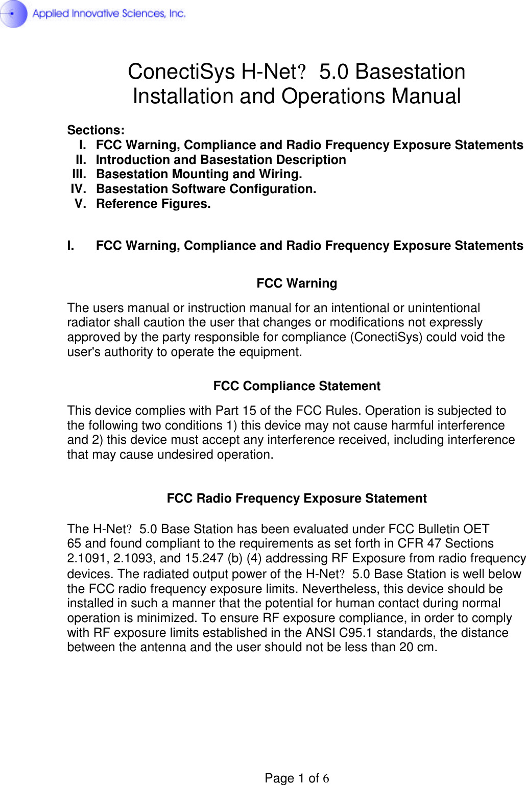  Page 1 of 6 ConectiSys H-Net? 5.0 Basestation Installation and Operations Manual  Sections: I.  FCC Warning, Compliance and Radio Frequency Exposure Statements II.  Introduction and Basestation Description III.  Basestation Mounting and Wiring. IV.  Basestation Software Configuration. V.  Reference Figures.  I.  FCC Warning, Compliance and Radio Frequency Exposure Statements   FCC Warning  The users manual or instruction manual for an intentional or unintentional radiator shall caution the user that changes or modifications not expressly approved by the party responsible for compliance (ConectiSys) could void the user&apos;s authority to operate the equipment.   FCC Compliance Statement  This device complies with Part 15 of the FCC Rules. Operation is subjected to the following two conditions 1) this device may not cause harmful interference and 2) this device must accept any interference received, including interference that may cause undesired operation.   FCC Radio Frequency Exposure Statement  The H-Net? 5.0 Base Station has been evaluated under FCC Bulletin OET  65 and found compliant to the requirements as set forth in CFR 47 Sections  2.1091, 2.1093, and 15.247 (b) (4) addressing RF Exposure from radio frequency devices. The radiated output power of the H-Net? 5.0 Base Station is well below the FCC radio frequency exposure limits. Nevertheless, this device should be installed in such a manner that the potential for human contact during normal operation is minimized. To ensure RF exposure compliance, in order to comply with RF exposure limits established in the ANSI C95.1 standards, the distance between the antenna and the user should not be less than 20 cm.       