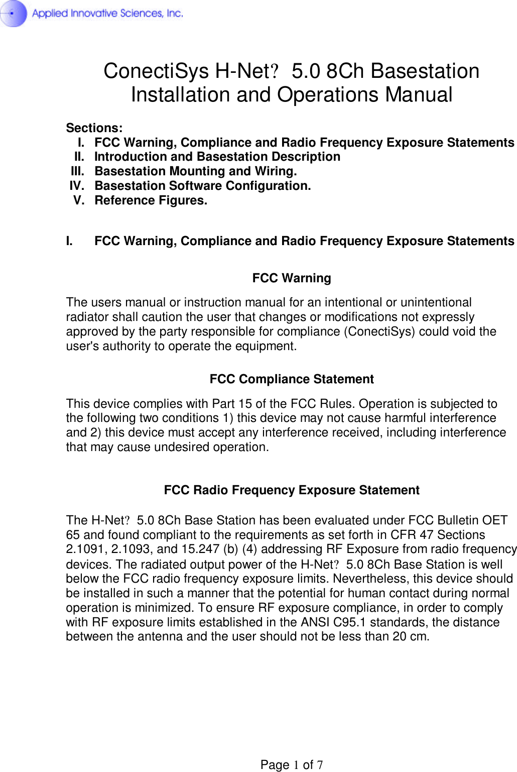  Page 1 of 7 ConectiSys H-Net? 5.0 8Ch Basestation Installation and Operations Manual  Sections: I.  FCC Warning, Compliance and Radio Frequency Exposure Statements II. Introduction and Basestation Description III. Basestation Mounting and Wiring. IV.  Basestation Software Configuration. V.  Reference Figures.  I.  FCC Warning, Compliance and Radio Frequency Exposure Statements   FCC Warning  The users manual or instruction manual for an intentional or unintentional radiator shall caution the user that changes or modifications not expressly approved by the party responsible for compliance (ConectiSys) could void the user&apos;s authority to operate the equipment.   FCC Compliance Statement  This device complies with Part 15 of the FCC Rules. Operation is subjected to the following two conditions 1) this device may not cause harmful interference and 2) this device must accept any interference received, including interference that may cause undesired operation.   FCC Radio Frequency Exposure Statement  The H-Net? 5.0 8Ch Base Station has been evaluated under FCC Bulletin OET  65 and found compliant to the requirements as set forth in CFR 47 Sections  2.1091, 2.1093, and 15.247 (b) (4) addressing RF Exposure from radio frequency devices. The radiated output power of the H-Net? 5.0 8Ch Base Station is well below the FCC radio frequency exposure limits. Nevertheless, this device should be installed in such a manner that the potential for human contact during normal operation is minimized. To ensure RF exposure compliance, in order to comply with RF exposure limits established in the ANSI C95.1 standards, the distance between the antenna and the user should not be less than 20 cm.       