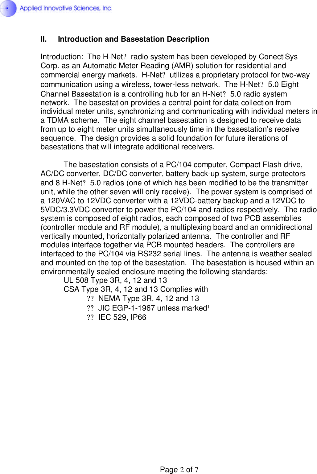  Page 2 of 7 II. Introduction and Basestation Description  Introduction:  The H-Net? radio system has been developed by ConectiSys Corp. as an Automatic Meter Reading (AMR) solution for residential and commercial energy markets.  H-Net? utilizes a proprietary protocol for two-way communication using a wireless, tower-less network.  The H-Net? 5.0 Eight Channel Basestation is a controlling hub for an H-Net? 5.0 radio system network.  The basestation provides a central point for data collection from individual meter units, synchronizing and communicating with individual meters in a TDMA scheme.  The eight channel basestation is designed to receive data from up to eight meter units simultaneously time in the basestation’s receive sequence.  The design provides a solid foundation for future iterations of basestations that will integrate additional receivers.    The basestation consists of a PC/104 computer, Compact Flash drive, AC/DC converter, DC/DC converter, battery back-up system, surge protectors and 8 H-Net? 5.0 radios (one of which has been modified to be the transmitter unit, while the other seven will only receive).  The power system is comprised of a 120VAC to 12VDC converter with a 12VDC-battery backup and a 12VDC to 5VDC/3.3VDC converter to power the PC/104 and radios respectively.  The radio system is composed of eight radios, each composed of two PCB assemblies (controller module and RF module), a multiplexing board and an omnidirectional vertically mounted, horizontally polarized antenna.  The controller and RF modules interface together via PCB mounted headers.  The controllers are interfaced to the PC/104 via RS232 serial lines.  The antenna is weather sealed and mounted on the top of the basestation.  The basestation is housed within an environmentally sealed enclosure meeting the following standards: UL 508 Type 3R, 4, 12 and 13  CSA Type 3R, 4, 12 and 13 Complies with  ??NEMA Type 3R, 4, 12 and 13  ??JIC EGP-1-1967 unless marked¹  ??IEC 529, IP66                 