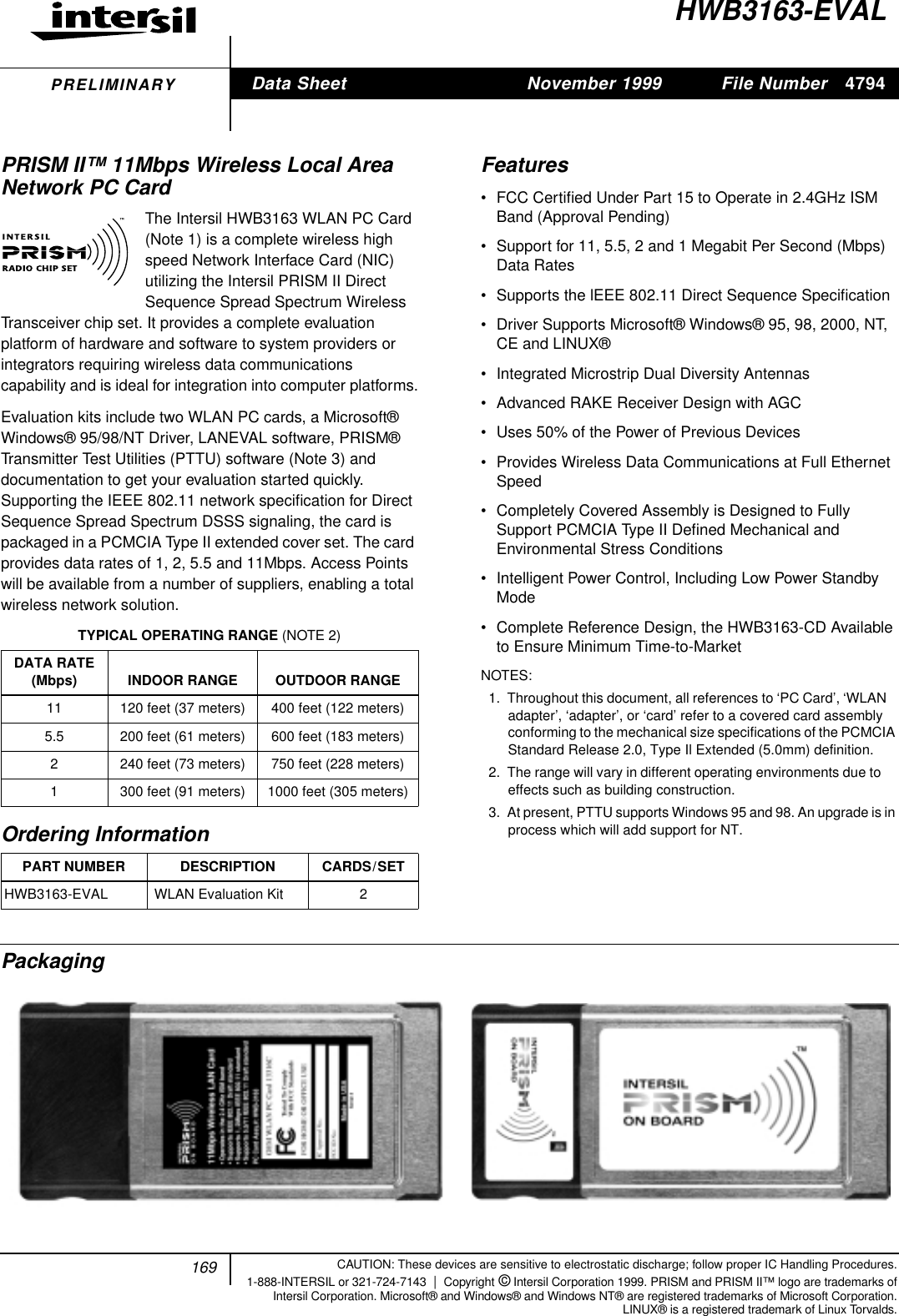 169File Number 4794CAUTION: These devices are sensitive to electrostatic discharge; follow proper IC Handling Procedures.1-888-INTERSIL or 321-724-7143 |Copyright &copy; Intersil Corporation 1999. PRISM and PRISM II&trade; logo are trademarks ofIntersil Corporation. Microsoft&reg; and Windows&reg; and Windows NT&reg; are registered trademarks of Microsoft Corporation.LINUX&reg; is a registered trademark of Linux Torvalds.PRELIMINARYHWB3163-EVALPRISM II&trade; 11Mbps Wireless Local AreaNetwork PC CardThe Intersil HWB3163 WLAN PC Card(Note 1) is a complete wireless highspeed Network Interface Card (NIC)utilizing the Intersil PRISM II DirectSequence Spread Spectrum WirelessTransceiver chip set. It provides a complete evaluationplatform of hardware and software to system providers orintegrators requiring wireless data communicationscapability and is ideal for integration into computer platforms.Evaluation kits include two WLAN PC cards, a Microsoft&reg;Windows&reg; 95/98/NT Driver, LANEVAL software, PRISM&reg;Transmitter Test Utilities (PTTU) software (Note 3) anddocumentation to get your evaluation started quickly.Supporting the IEEE 802.11 network speciﬁcation for DirectSequence Spread Spectrum DSSS signaling, the card ispackaged in a PCMCIA Type II extended cover set. The cardprovides data rates of 1, 2, 5.5 and 11Mbps. Access Pointswill be available from a number of suppliers, enabling a totalwireless network solution.Features&bull; FCC Certiﬁed Under Part 15 to Operate in 2.4GHz ISMBand (Approval Pending)&bull; Support for 11, 5.5, 2 and 1 Megabit Per Second (Mbps)Data Rates&bull; Supports the lEEE 802.11 Direct Sequence Speciﬁcation&bull; Driver Supports Microsoft&reg; Windows&reg; 95, 98, 2000, NT,CE and LINUX&reg;&bull; Integrated Microstrip Dual Diversity Antennas&bull; Advanced RAKE Receiver Design with AGC&bull; Uses 50% of the Power of Previous Devices&bull; Provides Wireless Data Communications at Full EthernetSpeed&bull; Completely Covered Assembly is Designed to FullySupport PCMCIA Type II Deﬁned Mechanical andEnvironmental Stress Conditions&bull; Intelligent Power Control, Including Low Power StandbyMode&bull; Complete Reference Design, the HWB3163-CD Availableto Ensure Minimum Time-to-MarketNOTES:1. Throughout this document, all references to &lsquo;PC Card&rsquo;, &lsquo;WLANadapter&rsquo;, &lsquo;adapter&rsquo;, or &lsquo;card&rsquo; refer to a covered card assemblyconforming to the mechanical size specifications of the PCMCIAStandard Release 2.0, Type Il Extended (5.0mm) definition.2. The range will vary in different operating environments due toeffects such as building construction.3. At present, PTTU supports Windows 95 and 98. An upgrade is inprocess which will add support for NT.PackagingTYPICAL OPERATING RANGE (NOTE 2)DATA RATE(Mbps) INDOOR RANGE OUTDOOR RANGE11 120 feet (37 meters) 400 feet (122 meters)5.5 200 feet (61 meters) 600 feet (183 meters)2 240 feet (73 meters) 750 feet (228 meters)1 300 feet (91 meters) 1000 feet (305 meters)Ordering InformationPART NUMBER DESCRIPTION CARDS/SETHWB3163-EVAL  WLAN Evaluation Kit 2&trade;Data Sheet November 1999[ /Title(HWB3163-EVAL)/Sub-ject(PRISM II11Mbps Wire-lessLocalAreaNet-workPCCard)/Author ()/Key-words(Inter-silCorpo-ration,semi-con-ductor,Wire-lessCom-muni-cations, RF,RadioFre-quency