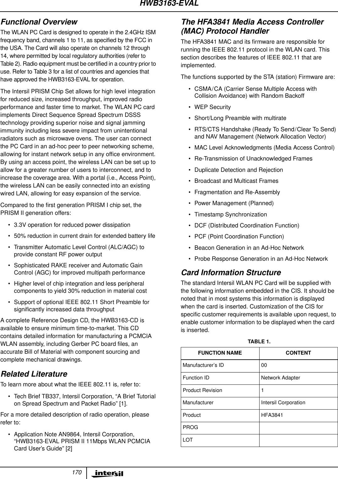 170Functional OverviewThe WLAN PC Card is designed to operate in the 2.4GHz ISMfrequency band, channels 1 to 11, as specified by the FCC inthe USA. The Card will also operate on channels 12 through14, where permitted by local regulatory authorities (refer toTable 2). Radio equipment must be certified in a country prior touse. Refer to Table 3 for a list of countries and agencies thathave approved the HWB3163-EVAL for operation.The Intersil PRISM Chip Set allows for high level integrationfor reduced size, increased throughput, improved radioperformance and faster time to market. The WLAN PC cardimplements Direct Sequence Spread Spectrum DSSStechnology providing superior noise and signal jammingimmunity including less severe impact from unintentionalradiators such as microwave ovens. The user can connectthe PC Card in an ad-hoc peer to peer networking scheme,allowing for instant network setup in any ofﬁce environment.By using an access point, the wireless LAN can be set up toallow for a greater number of users to interconnect, and toincrease the coverage area. With a portal (i.e., Access Point),the wireless LAN can be easily connected into an existingwired LAN, allowing for easy expansion of the service.Compared to the ﬁrst generation PRISM I chip set, thePRISM II generation offers:&bull; 3.3V operation for reduced power dissipation&bull; 50% reduction in current drain for extended battery life&bull; Transmitter Automatic Level Control (ALC/AGC) toprovide constant RF power output&bull; Sophisticated RAKE receiver and Automatic GainControl (AGC) for improved multipath performance&bull; Higher level of chip integration and less peripheralcomponents to yield 30% reduction in material cost&bull; Support of optional IEEE 802.11 Short Preamble forsigniﬁcantly increased data throughputA complete Reference Design CD, the HWB3163-CD isavailable to ensure minimum time-to-market. This CDcontains detailed information for manufacturing a PCMCIAWLAN assembly, including Gerber PC board ﬁles, anaccurate Bill of Material with component sourcing andcomplete mechanical drawings.Related LiteratureTo learn more about what the IEEE 802.11 is, refer to:&bull; Tech Brief TB337, Intersil Corporation, &ldquo;A Brief Tutorialon Spread Spectrum and Packet Radio&rdquo; [1].For a more detailed description of radio operation, pleaserefer to:&bull; Application Note AN9864, Intersil Corporation,&ldquo;HWB3163-EVAL PRISM II 11Mbps WLAN PCMCIACard User&rsquo;s Guide&rdquo; [2]The HFA3841 Media Access Controller(MAC) Protocol HandlerThe HFA3841 MAC and its ﬁrmware are responsible forrunning the IEEE 802.11 protocol in the WLAN card. Thissection describes the features of IEEE 802.11 that areimplemented.The functions supported by the STA (station) Firmware are:&bull; CSMA/CA (Carrier Sense Multiple Access withCollision Avoidance) with Random Backoff&bull; WEP Security&bull; Short/Long Preamble with multirate&bull; RTS/CTS Handshake (Ready To Send/Clear To Send)and NAV Management (Network Allocation Vector)&bull; MAC Level Acknowledgments (Media Access Control)&bull; Re-Transmission of Unacknowledged Frames&bull; Duplicate Detection and Rejection&bull; Broadcast and Multicast Frames&bull; Fragmentation and Re-Assembly&bull; Power Management (Planned)&bull; Timestamp Synchronization&bull; DCF (Distributed Coordination Function)&bull; PCF (Point Coordination Function)&bull; Beacon Generation in an Ad-Hoc Network&bull; Probe Response Generation in an Ad-Hoc NetworkCard Information StructureThe standard Intersil WLAN PC Card will be supplied withthe following information embedded in the CIS. It should benoted that in most systems this information is displayedwhen the card is inserted. Customization of the CIS forspeciﬁc customer requirements is available upon request, toenable customer information to be displayed when the cardis inserted.TABLE 1.FUNCTION NAME CONTENTManufacturer&rsquo;s ID 00Function ID Network AdapterProduct Revision 1Manufacturer Intersil CorporationProduct HFA3841PROGLOTHWB3163-EVAL