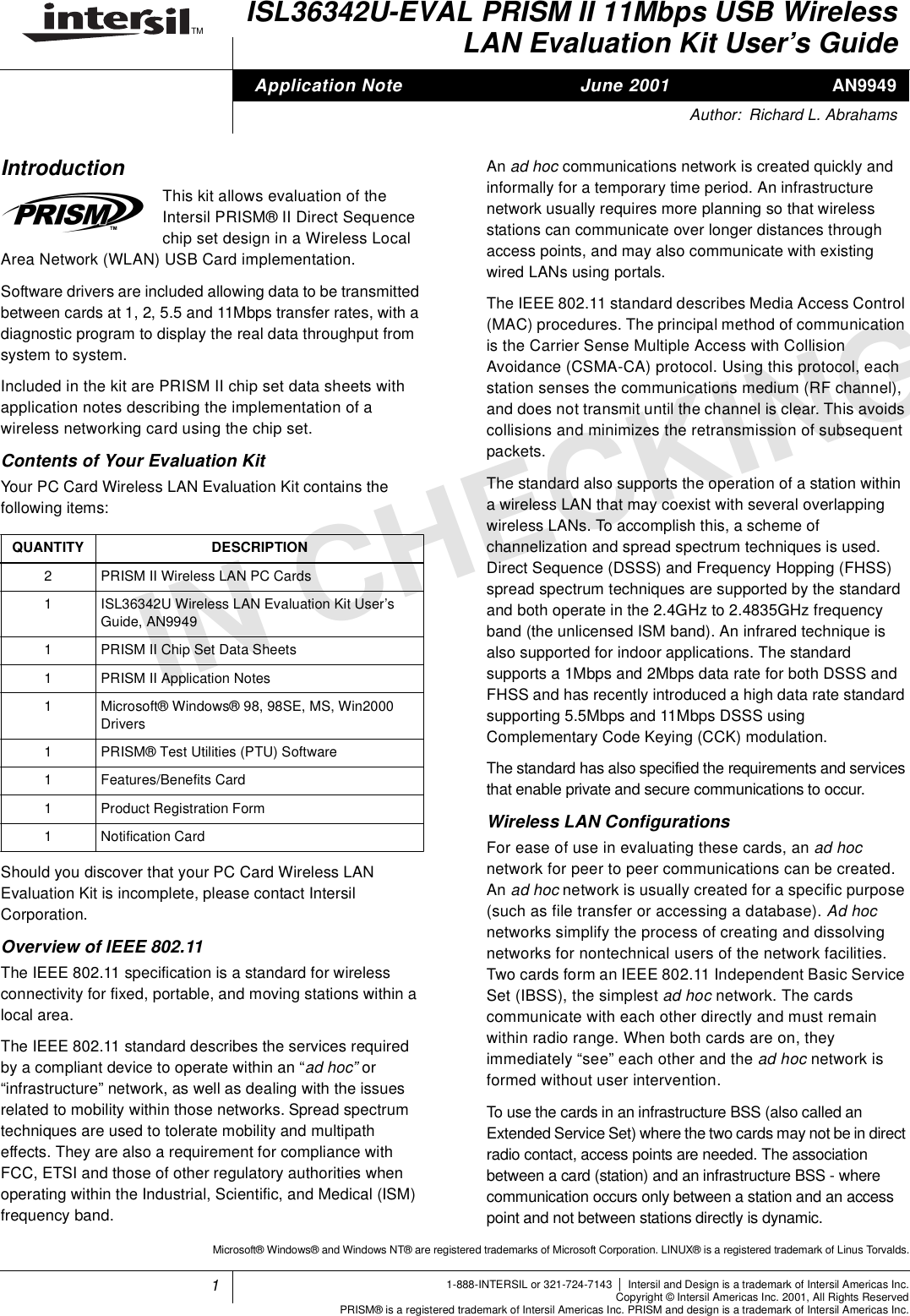 1TMINCHECKINGAN9949ISL36342U-EVAL PRISM II 11Mbps USB WirelessLAN Evaluation Kit User&rsquo;s GuideIntroductionThis kit allows evaluation of theIntersil PRISM&reg; II Direct Sequencechip set design in a Wireless LocalArea Network (WLAN) USB Card implementation.Software drivers are included allowing data to be transmittedbetween cards at 1, 2, 5.5 and 11Mbps transfer rates, with adiagnostic program to display the real data throughput fromsystem to system.Included in the kit are PRISM II chip set data sheets withapplication notes describing the implementation of awireless networking card using the chip set.Contents of Your Evaluation KitYour PC Card Wireless LAN Evaluation Kit contains thefollowing items:Should you discover that your PC Card Wireless LANEvaluation Kit is incomplete, please contact IntersilCorporation.Overview of IEEE 802.11The IEEE 802.11 specification is a standard for wirelessconnectivity for fixed, portable, and moving stations within alocal area.The IEEE 802.11 standard describes the services requiredby a compliant device to operate within an &ldquo;ad hoc&rdquo; or&ldquo;infrastructure&rdquo; network, as well as dealing with the issuesrelated to mobility within those networks. Spread spectrumtechniques are used to tolerate mobility and multipatheffects. They are also a requirement for compliance withFCC, ETSI and those of other regulatory authorities whenoperating within the Industrial, Scientific, and Medical (ISM)frequency band.An ad hoc communications network is created quickly andinformally for a temporary time period. An infrastructurenetwork usually requires more planning so that wirelessstations can communicate over longer distances throughaccess points, and may also communicate with existingwired LANs using portals.The IEEE 802.11 standard describes Media Access Control(MAC) procedures. The principal method of communicationis the Carrier Sense Multiple Access with CollisionAvoidance (CSMA-CA) protocol. Using this protocol, eachstation senses the communications medium (RF channel),and does not transmit until the channel is clear. This avoidscollisions and minimizes the retransmission of subsequentpackets.The standard also supports the operation of a station withina wireless LAN that may coexist with several overlappingwireless LANs. To accomplish this, a scheme ofchannelization and spread spectrum techniques is used.Direct Sequence (DSSS) and Frequency Hopping (FHSS)spread spectrum techniques are supported by the standardand both operate in the 2.4GHz to 2.4835GHz frequencyband (the unlicensed ISM band). An infrared technique isalso supported for indoor applications. The standardsupports a 1Mbps and 2Mbps data rate for both DSSS andFHSS and has recently introduced a high data rate standardsupporting 5.5Mbps and 11Mbps DSSS usingComplementary Code Keying (CCK) modulation.The standard has also specified the requirements and servicesthat enable private and secure communications to occur.Wireless LAN ConfigurationsFor ease of use in evaluating these cards, an ad hocnetwork for peer to peer communications can be created.An ad hoc network is usually created for a specific purpose(such as file transfer or accessing a database). Ad hocnetworks simplify the process of creating and dissolvingnetworks for nontechnical users of the network facilities.Two cards form an IEEE 802.11 Independent Basic ServiceSet (IBSS), the simplest ad hoc network. The cardscommunicate with each other directly and must remainwithin radio range. When both cards are on, theyimmediately &ldquo;see&rdquo; each other and the ad hoc network isformed without user intervention.TousethecardsinaninfrastructureBSS(alsocalledanExtended Service Set) where the two cards may not be in directradio contact, access points are needed. The associationbetween a card (station) and an infrastructure BSS - wherecommunication occurs only between a station and an accesspoint and not between stations directly is dynamic.QUANTITY DESCRIPTION2 PRISMIIWirelessLANPCCards1 ISL36342U Wireless LAN Evaluation Kit User&rsquo;sGuide, AN99491 PRISM II Chip Set Data Sheets1 PRISM II Application Notes1 Microsoft&reg; Windows&reg; 98, 98SE, MS, Win2000Drivers1 PRISM&reg; Test Utilities (PTU) Software1 Features/Benefits Card1 Product Registration Form1 Notification CardApplication Note June 2001Author: Richard L. Abrahams1-888-INTERSIL or 321-724-7143 |Intersil and Design is a trademark of Intersil Americas Inc.Copyright &copy; Intersil Americas Inc. 2001, All Rights ReservedPRISM&reg; is a registered trademark of Intersil Americas Inc. PRISM and design is a trademark of Intersil Americas Inc.Microsoft&reg; Windows&reg; and Windows NT&reg; are registered trademarks of Microsoft Corporation. LINUX&reg; is a registered trademark of Linus Torvalds.