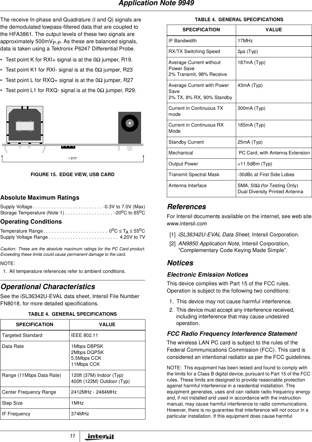 11The receive In-phase and Quadrature (I and Q) signals arethe demodulated lowpass-filtered data that are coupled tothe HFA3861. The output levels of these two signals areapproximately 500mVP-P. As these are balanced signals,data is taken using a Tektronix P6247 Differential Probe.&bull; Test point K for RXI+ signal is at the 0Ωjumper, R19.&bull; Test point K1 for RXI- signal is at the 0Ωjumper, R23&bull; Test point L for RXQ+ signal is at the 0Ωjumper, R27&bull; Test point L1 for RXQ- signal is at the 0Ωjumper, R29.Operational CharacteristicsSee the iSL36342U-EVAL data sheet, Intersil File NumberFN8018, for more detailed specifications.ReferencesFor Intersil documents available on the internet, see web sitewww.intersil.com[1] iSL36342U-EVAL Data Sheet, Intersil Corporation.[2] AN9850 Application Note, Intersil Corporation,&ldquo;Complementary Code Keying Made Simple&rdquo;.NoticesElectronic Emission NoticesThis device complies with Part 15 of the FCC rules.Operation is subject to the following two conditions:1. This device may not cause harmful interference.2. This device must accept any interference received,including interference that may cause undesiredoperation.FCC Radio Frequency Interference StatementThe wireless LAN PC card is subject to the rules of theFederal Communications Commission (FCC). This card isconsidered an intentional radiator as per the FCC guidelines.NOTE: This equipment has been tested and found to comply withthe limits for a Class B digital device, pursuant to Part 15 of the FCCrules. These limits are designed to provide reasonable protectionagainst harmful interference in a residential installation. Thisequipment generates, uses and can radiate radio frequency energyand, if not installed and used in accordance with the instructionmanual, may cause harmful interference to radio communications.However, there is no guarantee that interference will not occur in aparticular installation. If this equipment does cause harmfulAbsolute Maximum RatingsSupplyVoltage..........................-0.3Vto7.0V(Max)StorageTemperature(Note1).................. -20oCto65oCOperating ConditionsTemperatureRange........................ 0oC&le; TA&le;55oCSupplyVoltageRange.......................... 4.20Vto7VCaution: These are the absolute maximum ratings for the PC Card product.Exceeding these limits could cause permanent damage to the card.NOTE:1. All temperature references refer to ambient conditions.TABLE 4. GENERAL SPECIFICATIONSSPECIFICATION VALUETargeted Standard IEEE 802.11Data Rate 1Mbps DBPSK2Mbps DQPSK5.5Mbps CCK11Mbps CCKRange (11Mbps Data Rate) 120ft (37M) Indoor (Typ)400ft (122M) Outdoor (Typ)Center Frequency Range 2412MHz - 2484MHzStep Size 1MHzIF Frequency 374MHz1.875"FIGURE 15. EDGE VIEW, USB CARDIF Bandwidth 17MHzRX/TX Switching Speed 2&micro;s(Typ)Average Current withoutPower Save2% Transmit, 98% Receive187mA (Typ)Average Current with PowerSave2% TX, 8% RX, 90% Standby43mA (Typ)Current in Continuous TXmode300mA (Typ)Current in Continuous RXMode185mA (Typ)Standby Current 25mA (Typ)Mechanical PC Card, with Antenna ExtensionOutput Power +11.5dBm (Typ)Transmit Spectral Mask -30dBc at First Side LobesAntenna Interface SMA, 50Ω (for Testing Only)Dual Diversity Printed AntennaTABLE 4. GENERAL SPECIFICATIONSSPECIFICATION VALUEApplication Note 9949