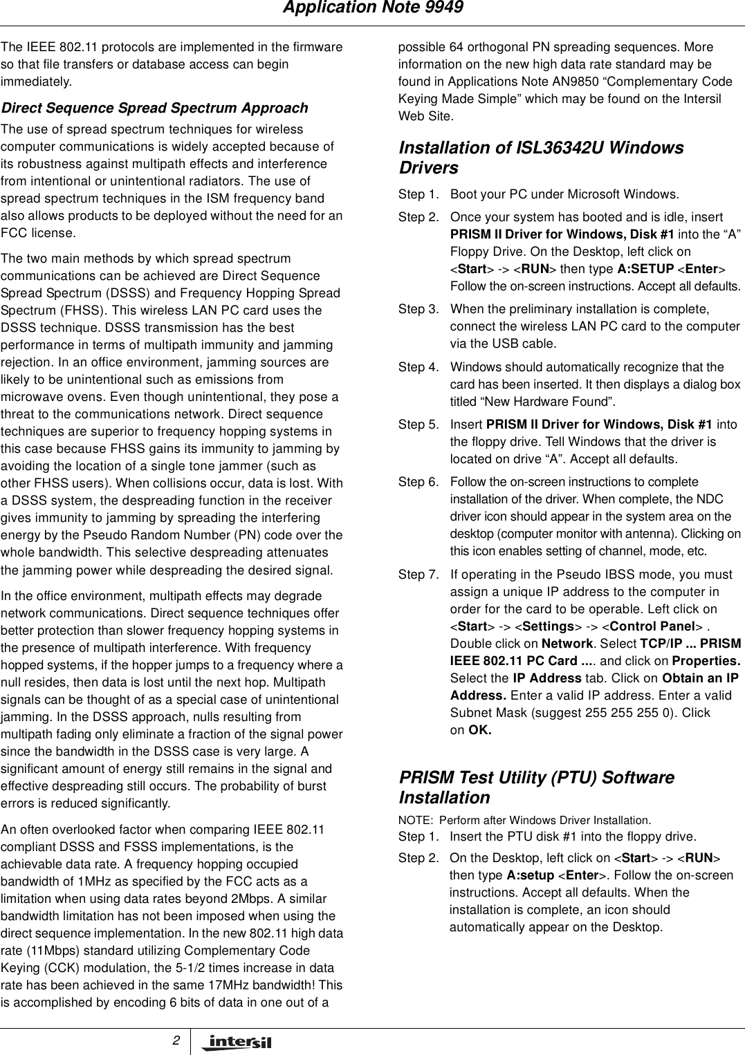 2The IEEE 802.11 protocols are implemented in the firmwareso that file transfers or database access can beginimmediately.Direct Sequence Spread Spectrum ApproachThe use of spread spectrum techniques for wirelesscomputer communications is widely accepted because ofits robustness against multipath effects and interferencefrom intentional or unintentional radiators. The use ofspread spectrum techniques in the ISM frequency bandalso allows products to be deployed without the need for anFCC license.The two main methods by which spread spectrumcommunications can be achieved are Direct SequenceSpread Spectrum (DSSS) and Frequency Hopping SpreadSpectrum (FHSS). This wireless LAN PC card uses theDSSS technique. DSSS transmission has the bestperformance in terms of multipath immunity and jammingrejection. In an office environment, jamming sources arelikely to be unintentional such as emissions frommicrowave ovens. Even though unintentional, they pose athreat to the communications network. Direct sequencetechniques are superior to frequency hopping systems inthis case because FHSS gains its immunity to jamming byavoiding the location of a single tone jammer (such asother FHSS users). When collisions occur, data is lost. Witha DSSS system, the despreading function in the receivergives immunity to jamming by spreading the interferingenergy by the Pseudo Random Number (PN) code over thewhole bandwidth. This selective despreading attenuatesthe jamming power while despreading the desired signal.In the office environment, multipath effects may degradenetwork communications. Direct sequence techniques offerbetter protection than slower frequency hopping systems inthe presence of multipath interference. With frequencyhopped systems, if the hopper jumps to a frequency where anull resides, then data is lost until the next hop. Multipathsignals can be thought of as a special case of unintentionaljamming. In the DSSS approach, nulls resulting frommultipath fading only eliminate a fraction of the signal powersince the bandwidth in the DSSS case is very large. Asignificant amount of energy still remains in the signal andeffective despreading still occurs. The probability of bursterrors is reduced significantly.An often overlooked factor when comparing IEEE 802.11compliant DSSS and FSSS implementations, is theachievable data rate. A frequency hopping occupiedbandwidth of 1MHz as specified by the FCC acts as alimitation when using data rates beyond 2Mbps. A similarbandwidth limitation has not been imposed when using thedirect sequence implementation. In the new 802.11 high datarate (11Mbps) standard utilizing Complementary CodeKeying (CCK) modulation, the 5-1/2 times increase in datarate has been achieved in the same 17MHz bandwidth! Thisis accomplished by encoding 6 bits of data in one out of apossible 64 orthogonal PN spreading sequences. Moreinformation on the new high data rate standard may befound in Applications Note AN9850 &ldquo;Complementary CodeKeying Made Simple&rdquo; which may be found on the IntersilWeb Site.Installation of ISL36342U WindowsDriversPRISM Test Utility (PTU) SoftwareInstallationNOTE: Perform after Windows Driver Installation.Step 1. Boot your PC under Microsoft Windows.Step 2. Once your system has booted and is idle, insertPRISM II Driver for Windows, Disk #1 into the &ldquo;A&rdquo;Floppy Drive. On the Desktop, left click on<Start>-><RUN> then type A:SETUP <Enter>Follow the on-screen instructions. Accept all defaults.Step 3. When the preliminary installation is complete,connect the wireless LAN PC card to the computervia the USB cable.Step 4. Windows should automatically recognize that thecard has been inserted. It then displays a dialog boxtitled &ldquo;New Hardware Found&rdquo;.Step 5. Insert PRISM II Driver for Windows, Disk #1 intothe floppy drive. Tell Windows that the driver islocated on drive &ldquo;A&rdquo;. Accept all defaults.Step 6. Follow the on-screen instructions to completeinstallation of the driver. When complete, the NDCdriver icon should appear in the system area on thedesktop (computer monitor with antenna). Clicking onthis icon enables setting of channel, mode, etc.Step 7. If operating in the Pseudo IBSS mode, you mustassign a unique IP address to the computer inorder for the card to be operable. Left click on<Start>-><Settings>-><Control Panel>.Double click on Network. Select TCP/IP ... PRISMIEEE 802.11 PC Card .... and click on Properties.Select the IP Address tab. Click on Obtain an IPAddress. Enter a valid IP address. Enter a validSubnet Mask (suggest 255 255 255 0). Clickon OK.Step 1. Insert the PTU disk #1 into the floppy drive.Step 2. On the Desktop, left click on <Start>-><RUN>then type A:setup <Enter>. Follow the on-screeninstructions. Accept all defaults. When theinstallation is complete, an icon shouldautomatically appear on the Desktop.Application Note 9949