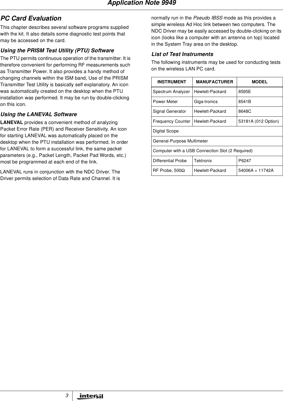 3PC Card EvaluationThis chapter describes several software programs suppliedwith the kit. It also details some diagnostic test points thatmay be accessed on the card.Using the PRISM Test Utility (PTU) SoftwareThe PTU permits continuous operation of the transmitter. It istherefore convenient for performing RF measurements suchas Transmitter Power. It also provides a handy method ofchanging channels within the ISM band, Use of the PRISMTransmitter Test Utility is basically self explanatory. An iconwas automatically created on the desktop when the PTUinstallation was performed. It may be run by double-clickingon this icon.Using the LANEVAL SoftwareLANEVAL provides a convenient method of analyzingPacket Error Rate (PER) and Receiver Sensitivity. An iconfor starting LANEVAL was automatically placed on thedesktop when the PTU installation was performed. In orderfor LANEVAL to form a successful link, the same packetparameters (e.g., Packet Length, Packet Pad Words, etc.)most be programmed at each end of the link.LANEVAL runs in conjunction with the NDC Driver. TheDriver permits selection of Data Rate and Channel. It isnormally run in the Pseudo IBSS mode as this provides asimple wireless Ad Hoc link between two computers. TheNDC Driver may be easily accessed by double-clicking on itsicon (looks like a computer with an antenna on top) locatedin the System Tray area on the desktop.List of Test InstrumentsThe following instruments may be used for conducting testson the wireless LAN PC card.INSTRUMENT MANUFACTURER MODELSpectrum Analyzer Hewlett-Packard 8595EPower Meter Giga-tronics 8541BSignal Generator Hewlett-Packard 8648CFrequency Counter Hewlett-Packard 53181A (012 Option)Digital ScopeGeneral-Purpose MultimeterComputer with a USB Connection Slot (2 Required)Differential Probe Tektronix P6247RF Probe, 500ΩHewlett-Packard 54006A + 11742AApplication Note 9949
