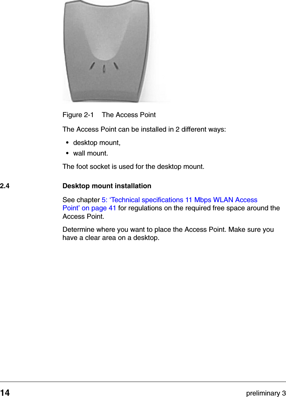 14 preliminary 3Installing the Access PointDesktop mount installationThe Access Point can be installed in 2 different ways:&bull;desktop mount,&bull;wall mount.The foot socket is used for the desktop mount.2.4 Desktop mount installationSee chapter 5: &lsquo;Technical specifications 11 Mbps WLAN Access Point&rsquo; on page 41 for regulations on the required free space around the Access Point.Determine where you want to place the Access Point. Make sure you have a clear area on a desktop. Figure 2-1 The Access Point