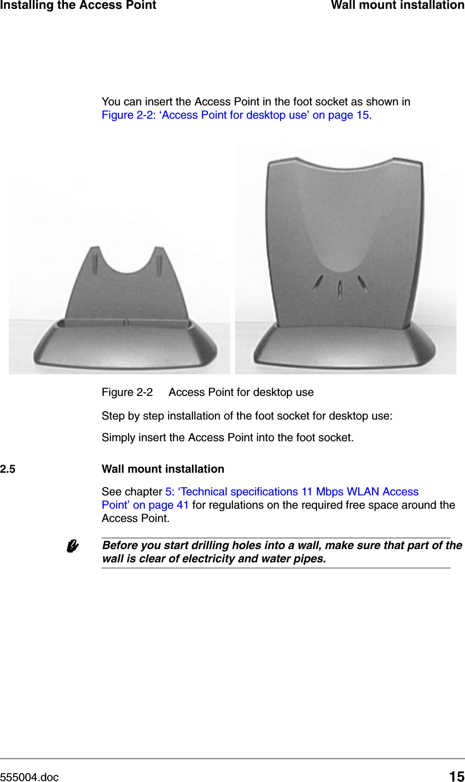 555004.doc 15Installing the Access Point Wall mount installationYou can insert the Access Point in the foot socket as shown in Figure 2-2: &lsquo;Access Point for desktop use&rsquo; on page 15.Step by step installation of the foot socket for desktop use:Simply insert the Access Point into the foot socket.2.5 Wall mount installationSee chapter 5: &lsquo;Technical specifications 11 Mbps WLAN Access Point&rsquo; on page 41 for regulations on the required free space around the Access Point.wwwwBefore you start drilling holes into a wall, make sure that part of the wall is clear of electricity and water pipes.Figure 2-2  Access Point for desktop use