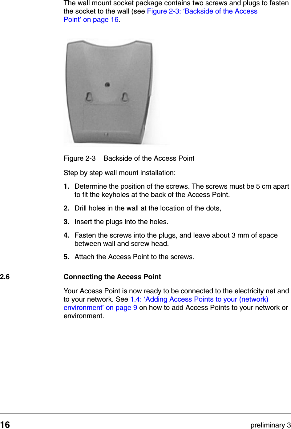 16 preliminary 3Installing the Access PointConnecting the Access PointThe wall mount socket package contains two screws and plugs to fasten the socket to the wall (see Figure 2-3: &lsquo;Backside of the Access Point&rsquo; on page 16.Step by step wall mount installation:1. Determine the position of the screws. The screws must be 5 cm apart to fit the keyholes at the back of the Access Point.2. Drill holes in the wall at the location of the dots,3. Insert the plugs into the holes.4. Fasten the screws into the plugs, and leave about 3 mm of space between wall and screw head.5. Attach the Access Point to the screws.2.6 Connecting the Access PointYour Access Point is now ready to be connected to the electricity net and to your network. See 1.4: &lsquo;Adding Access Points to your (network) environment&rsquo; on page 9 on how to add Access Points to your network or environment.Figure 2-3 Backside of the Access Point