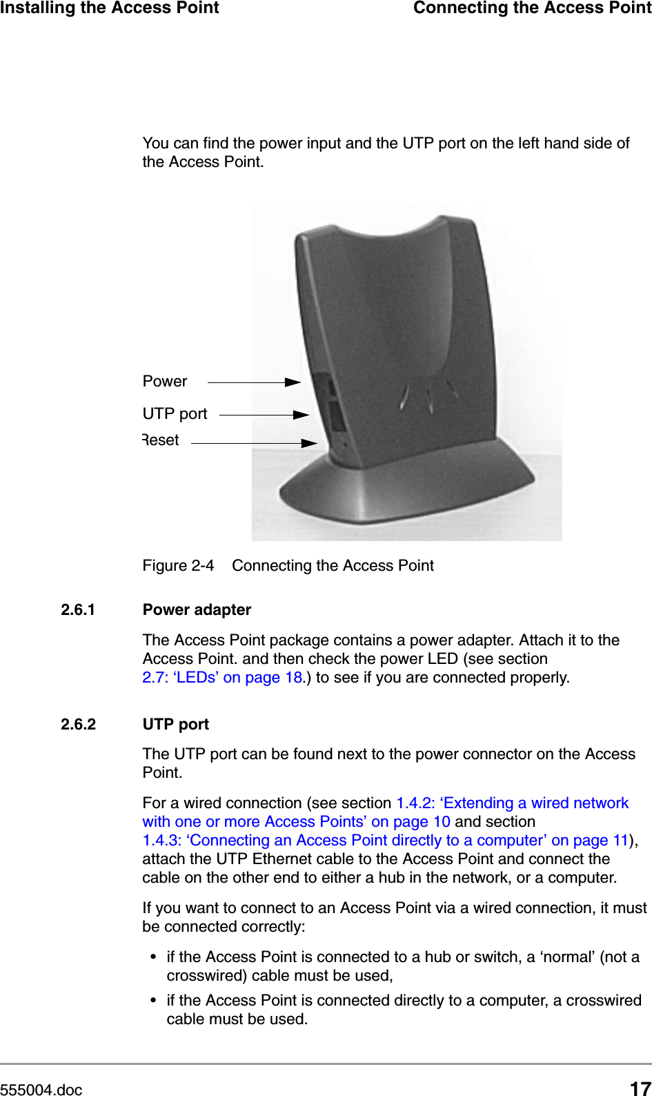 555004.doc 17Installing the Access Point Connecting the Access PointYou can find the power input and the UTP port on the left hand side of the Access Point. 2.6.1 Power adapterThe Access Point package contains a power adapter. Attach it to the Access Point. and then check the power LED (see section 2.7: &lsquo;LEDs&rsquo; on page 18.) to see if you are connected properly.2.6.2 UTP portThe UTP port can be found next to the power connector on the Access Point. For a wired connection (see section 1.4.2: &lsquo;Extending a wired network with one or more Access Points&rsquo; on page 10 and section 1.4.3: &lsquo;Connecting an Access Point directly to a computer&rsquo; on page 11), attach the UTP Ethernet cable to the Access Point and connect the cable on the other end to either a hub in the network, or a computer.If you want to connect to an Access Point via a wired connection, it must be connected correctly:&bull; if the Access Point is connected to a hub or switch, a &lsquo;normal&rsquo; (not a crosswired) cable must be used,&bull; if the Access Point is connected directly to a computer, a crosswired cable must be used.Figure 2-4 Connecting the Access PointPowerUTP portReset
