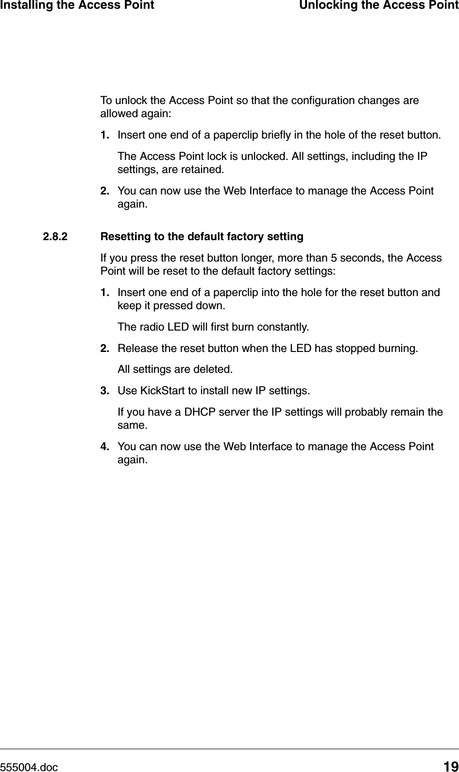 555004.doc 19Installing the Access Point Unlocking the Access PointTo unlock the Access Point so that the configuration changes are allowed again:1. Insert one end of a paperclip briefly in the hole of the reset button. The Access Point lock is unlocked. All settings, including the IP settings, are retained.2. You can now use the Web Interface to manage the Access Point again.2.8.2 Resetting to the default factory settingIf you press the reset button longer, more than 5 seconds, the Access Point will be reset to the default factory settings:1. Insert one end of a paperclip into the hole for the reset button and keep it pressed down. The radio LED will first burn constantly. 2. Release the reset button when the LED has stopped burning.All settings are deleted.3. Use KickStart to install new IP settings. If you have a DHCP server the IP settings will probably remain the same.4. You can now use the Web Interface to manage the Access Point again.