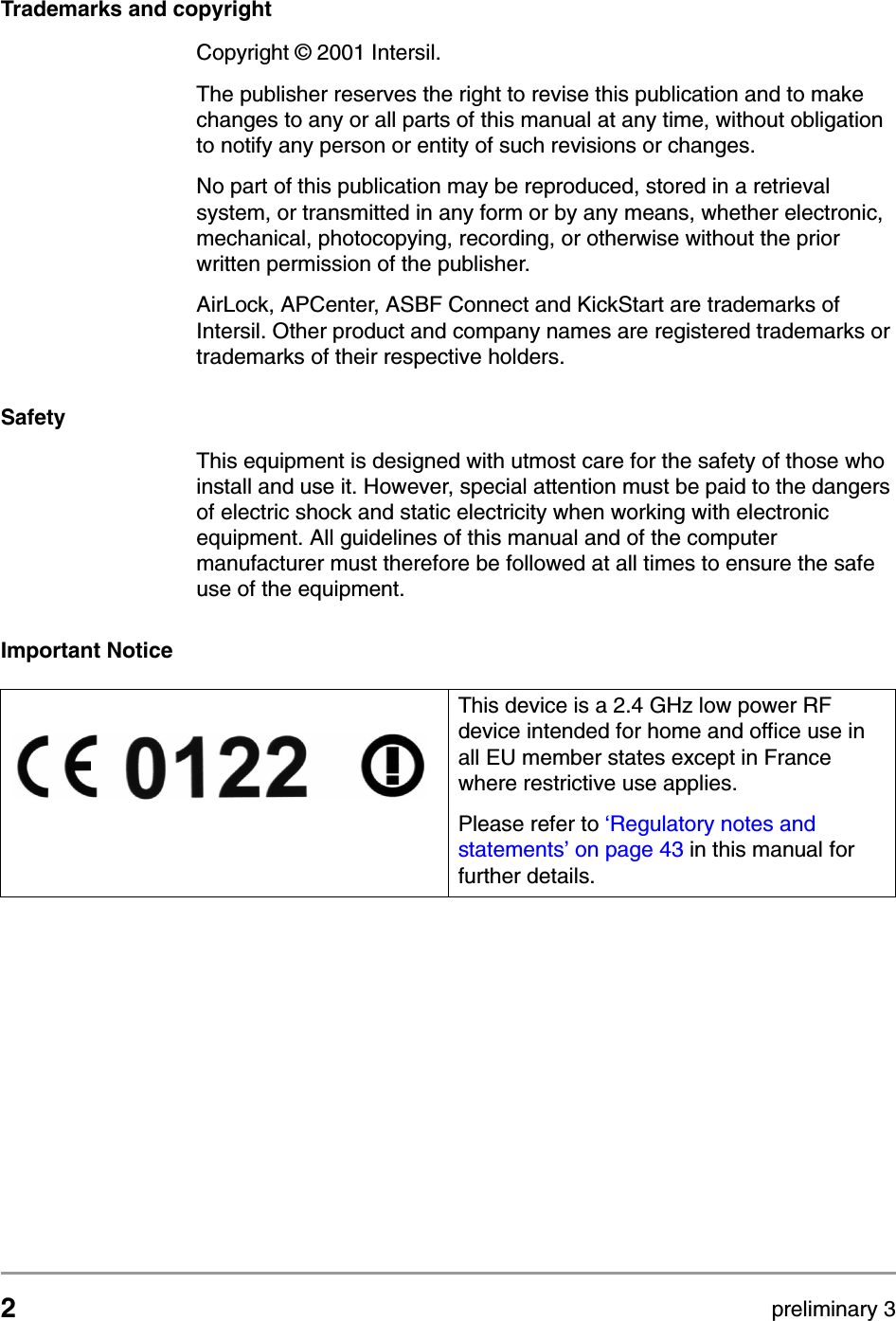 2preliminary 3Trademarks and copyrightCopyright &copy; 2001 Intersil.The publisher reserves the right to revise this publication and to make changes to any or all parts of this manual at any time, without obligation to notify any person or entity of such revisions or changes.No part of this publication may be reproduced, stored in a retrieval system, or transmitted in any form or by any means, whether electronic, mechanical, photocopying, recording, or otherwise without the prior written permission of the publisher.AirLock, APCenter, ASBF Connect and KickStart are trademarks of Intersil. Other product and company names are registered trademarks or trademarks of their respective holders.SafetyThis equipment is designed with utmost care for the safety of those who install and use it. However, special attention must be paid to the dangers of electric shock and static electricity when working with electronic equipment. All guidelines of this manual and of the computer manufacturer must therefore be followed at all times to ensure the safe use of the equipment.Important NoticeThis device is a 2.4 GHz low power RF device intended for home and office use in all EU member states except in France where restrictive use applies.Please refer to &lsquo;Regulatory notes and statements&rsquo; on page 43 in this manual for further details.