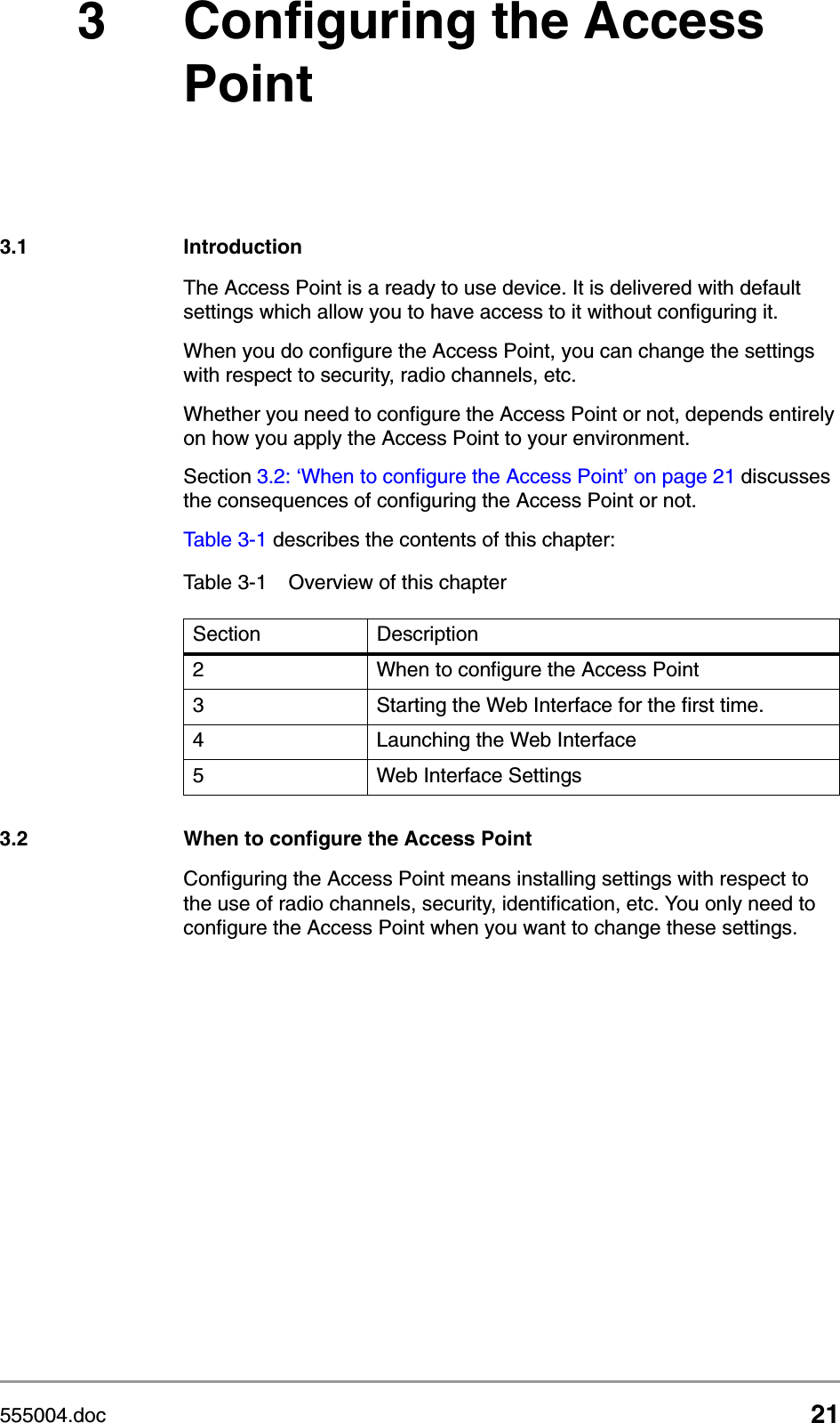 555004.doc 213 Configuring the Access Point3.1 IntroductionThe Access Point is a ready to use device. It is delivered with default settings which allow you to have access to it without configuring it. When you do configure the Access Point, you can change the settings with respect to security, radio channels, etc.Whether you need to configure the Access Point or not, depends entirely on how you apply the Access Point to your environment.Section 3.2: &lsquo;When to configure the Access Point&rsquo; on page 21 discusses the consequences of configuring the Access Point or not.Table 3-1 describes the contents of this chapter:3.2 When to configure the Access PointConfiguring the Access Point means installing settings with respect to the use of radio channels, security, identification, etc. You only need to configure the Access Point when you want to change these settings. Table 3-1 Overview of this chapterSection Description2 When to configure the Access Point3 Starting the Web Interface for the first time.4 Launching the Web Interface5 Web Interface Settings