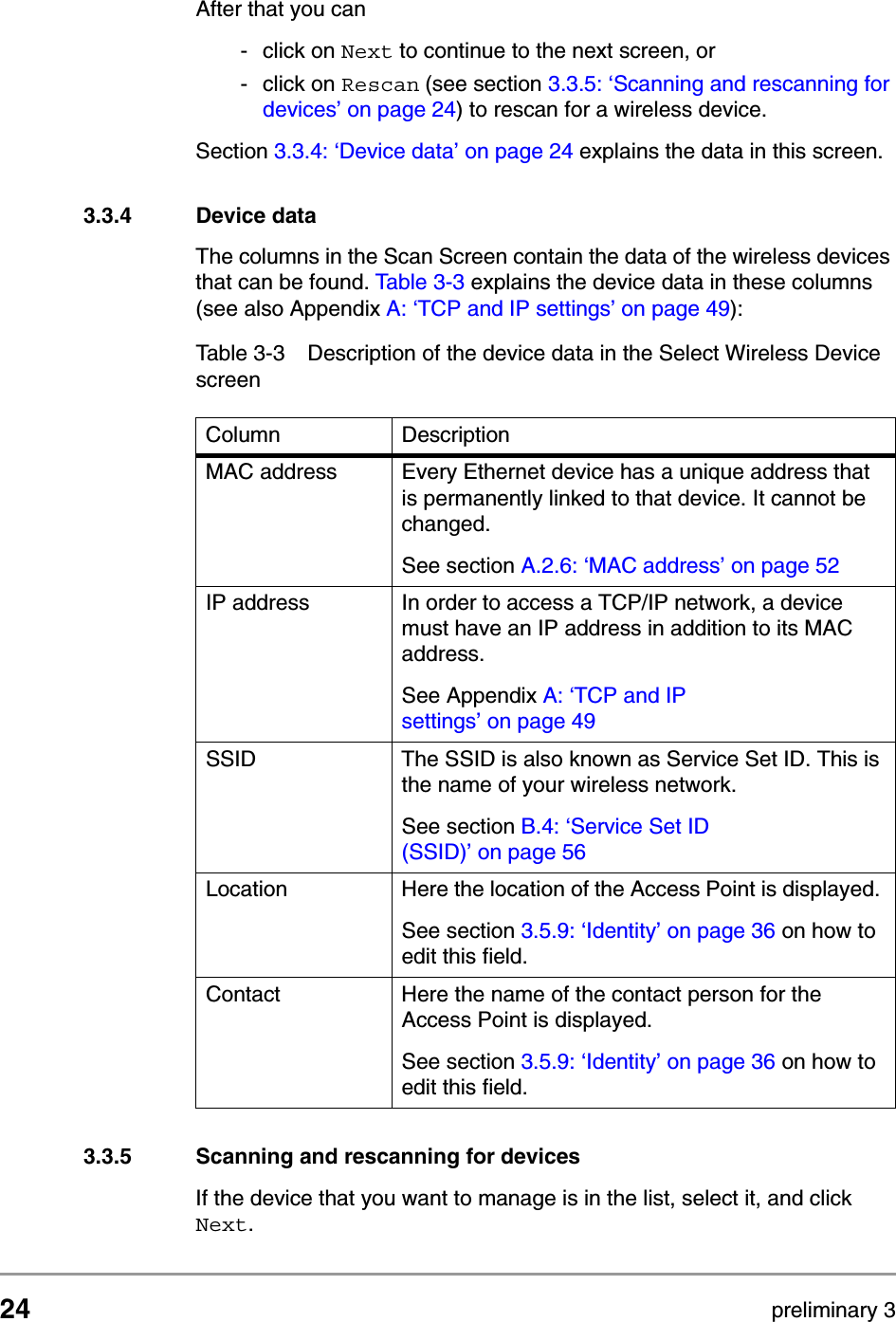 24 preliminary 3Configuring the Access PointStarting the Web InterfaceAfter that you can - click on Next to continue to the next screen, or - click on Rescan (see section 3.3.5: &lsquo;Scanning and rescanning for devices&rsquo; on page 24) to rescan for a wireless device. Section 3.3.4: &lsquo;Device data&rsquo; on page 24 explains the data in this screen.3.3.4 Device dataThe columns in the Scan Screen contain the data of the wireless devices that can be found. Table 3-3 explains the device data in these columns (see also Appendix A: &lsquo;TCP and IP settings&rsquo; on page 49):3.3.5 Scanning and rescanning for devicesIf the device that you want to manage is in the list, select it, and click Next.Table 3-3 Description of the device data in the Select Wireless Device screenColumn DescriptionMAC address Every Ethernet device has a unique address that is permanently linked to that device. It cannot be changed. See section A.2.6: &lsquo;MAC address&rsquo; on page 52IP address In order to access a TCP/IP network, a device must have an IP address in addition to its MAC address. See Appendix A: &lsquo;TCP and IP settings&rsquo;onpage49SSID The SSID is also known as Service Set ID. This is the name of your wireless network. See section B.4: &lsquo;Service Set ID (SSID)&rsquo; on page 56Location Here the location of the Access Point is displayed. See section 3.5.9: &lsquo;Identity&rsquo; on page 36 on how to edit this field.Contact Here the name of the contact person for the Access Point is displayed. See section 3.5.9: &lsquo;Identity&rsquo; on page 36 on how to edit this field.