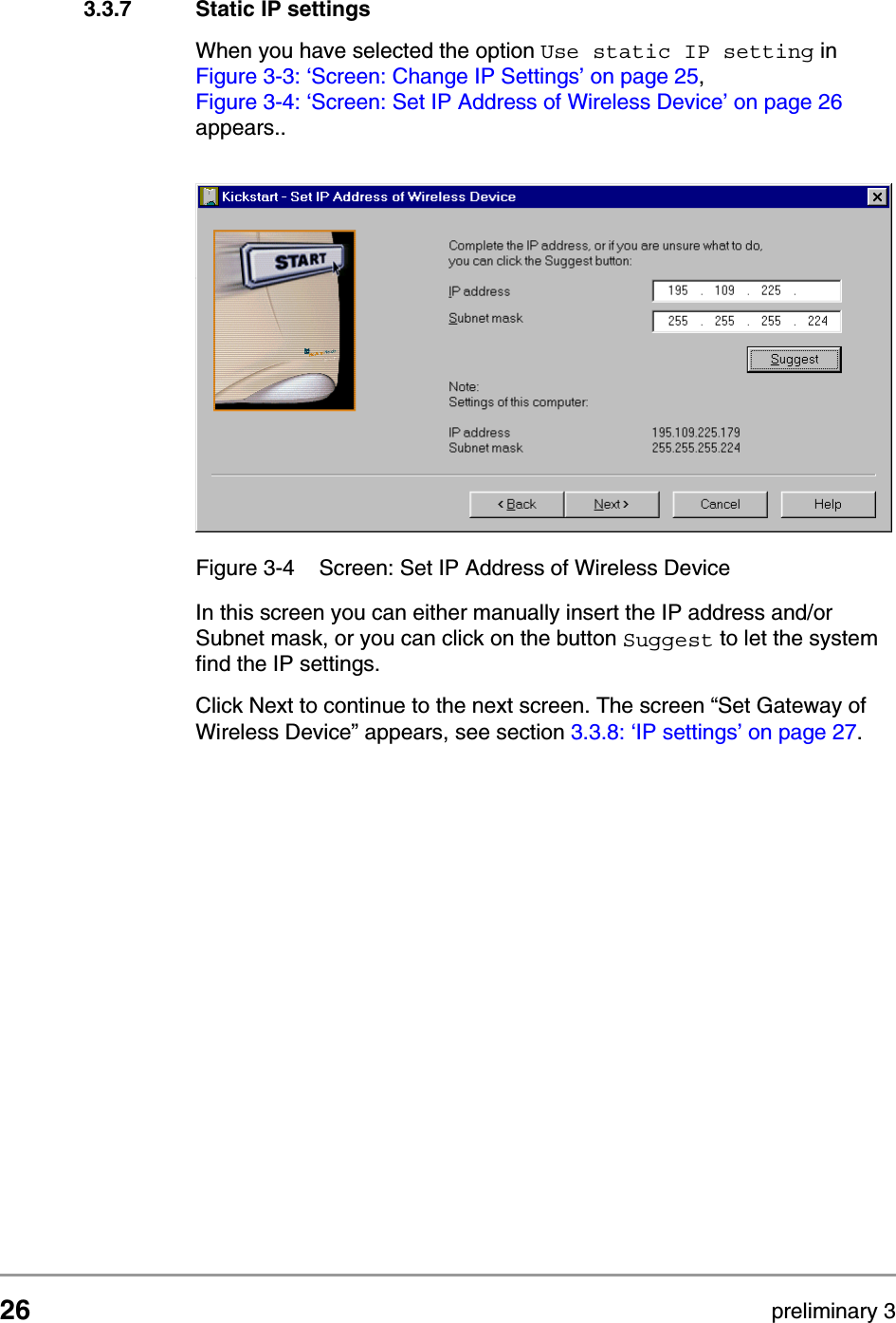 26 preliminary 3Configuring the Access PointStarting the Web Interface3.3.7 Static IP settingsWhen you have selected the option Use static IP setting in Figure 3-3: &lsquo;Screen: Change IP Settings&rsquo; on page 25, Figure 3-4: &lsquo;Screen: Set IP Address of Wireless Device&rsquo; on page 26 appears..In this screen you can either manually insert the IP address and/or Subnet mask, or you can click on the button Suggest to let the system find the IP settings.Click Next to continue to the next screen. The screen &ldquo;Set Gateway of Wireless Device&rdquo; appears, see section 3.3.8: &lsquo;IP settings&rsquo; on page 27.Figure 3-4 Screen: Set IP Address of Wireless Device