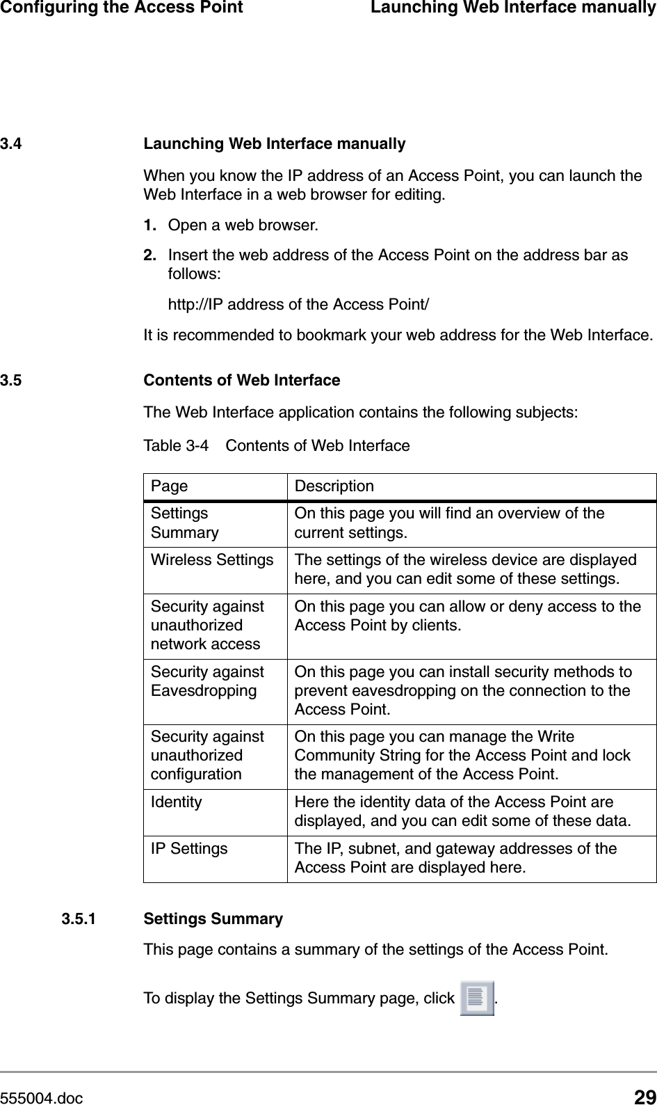 555004.doc 29Configuring the Access Point Launching Web Interface manually3.4 Launching Web Interface manuallyWhen you know the IP address of an Access Point, you can launch the Web Interface in a web browser for editing. 1. Open a web browser.2. Insert the web address of the Access Point on the address bar as follows:http://IP address of the Access Point/It is recommended to bookmark your web address for the Web Interface.3.5 Contents of Web InterfaceThe Web Interface application contains the following subjects:3.5.1 Settings SummaryThis page contains a summary of the settings of the Access Point.To display the Settings Summary page, click  .Table 3-4 Contents of Web InterfacePage DescriptionSettings SummaryOn this page you will find an overview of the current settings.Wireless Settings The settings of the wireless device are displayed here, and you can edit some of these settings.Security against unauthorized network accessOn this page you can allow or deny access to the Access Point by clients.Security against EavesdroppingOn this page you can install security methods to prevent eavesdropping on the connection to the Access Point.Security against unauthorized configurationOn this page you can manage the Write Community String for the Access Point and lock the management of the Access Point.Identity Here the identity data of the Access Point are displayed, and you can edit some of these data.IP Settings The IP, subnet, and gateway addresses of the Access Point are displayed here.