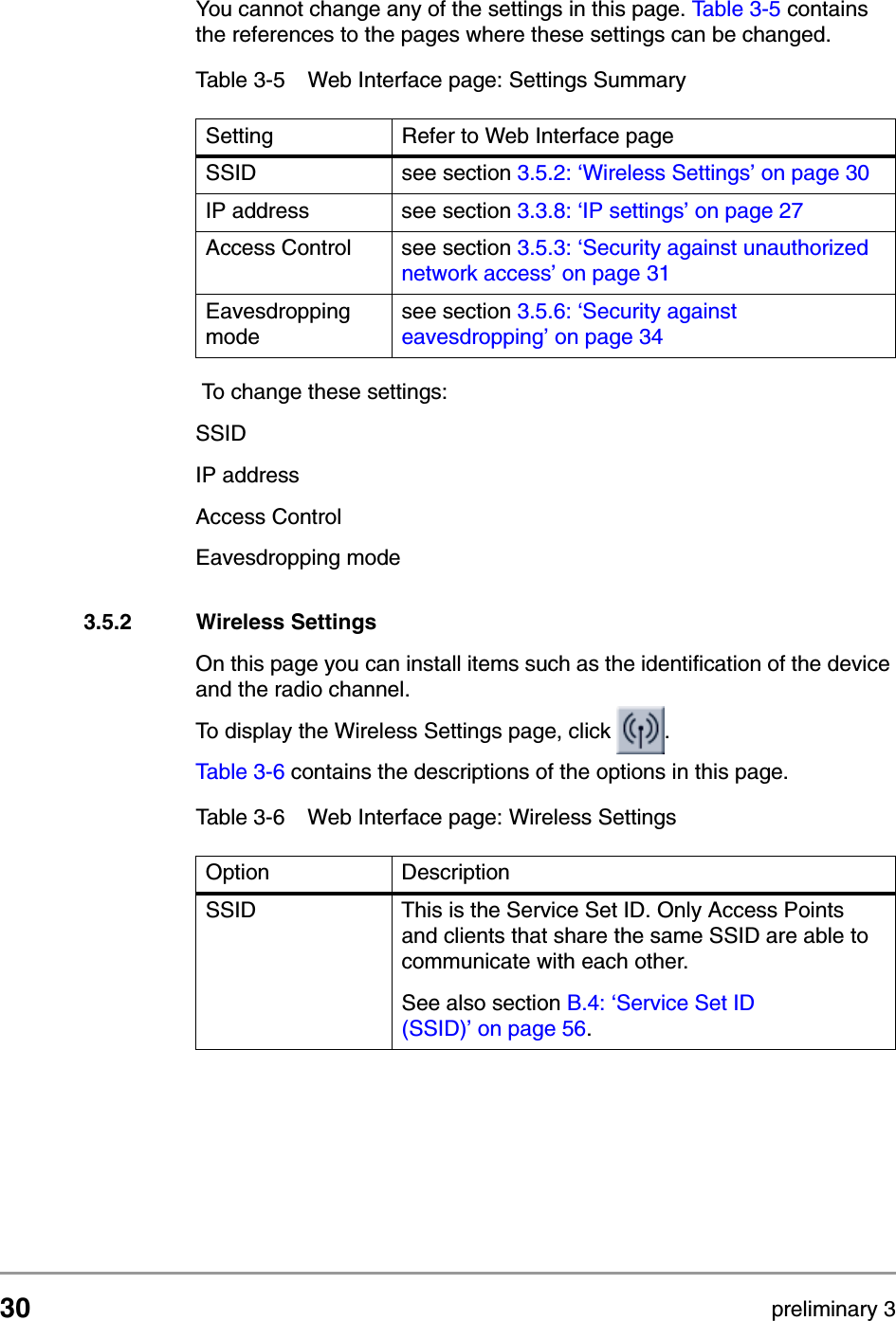 30 preliminary 3Configuring the Access PointContents of Web InterfaceYou cannot change any of the settings in this page. Table 3-5 contains the references to the pages where these settings can be changed.  To change these settings: SSIDIP addressAccess ControlEavesdropping mode3.5.2 Wireless SettingsOn this page you can install items such as the identification of the device and the radio channel.To display the Wireless Settings page, click  .Table 3-6 contains the descriptions of the options in this page.Table 3-5 Web Interface page: Settings SummarySetting Refer to Web Interface pageSSID see section 3.5.2: &lsquo;Wireless Settings&rsquo; on page 30IP address see section 3.3.8: &lsquo;IP settings&rsquo; on page 27Access Control see section 3.5.3: &lsquo;Security against unauthorized network access&rsquo; on page 31Eavesdropping modesee section 3.5.6: &lsquo;Security against eavesdropping&rsquo; on page 34Table 3-6 Web Interface page: Wireless SettingsOption DescriptionSSID This is the Service Set ID. Only Access Points and clients that share the same SSID are able to communicate with each other.See also section B.4: &lsquo;Service Set ID (SSID)&rsquo; on page 56.