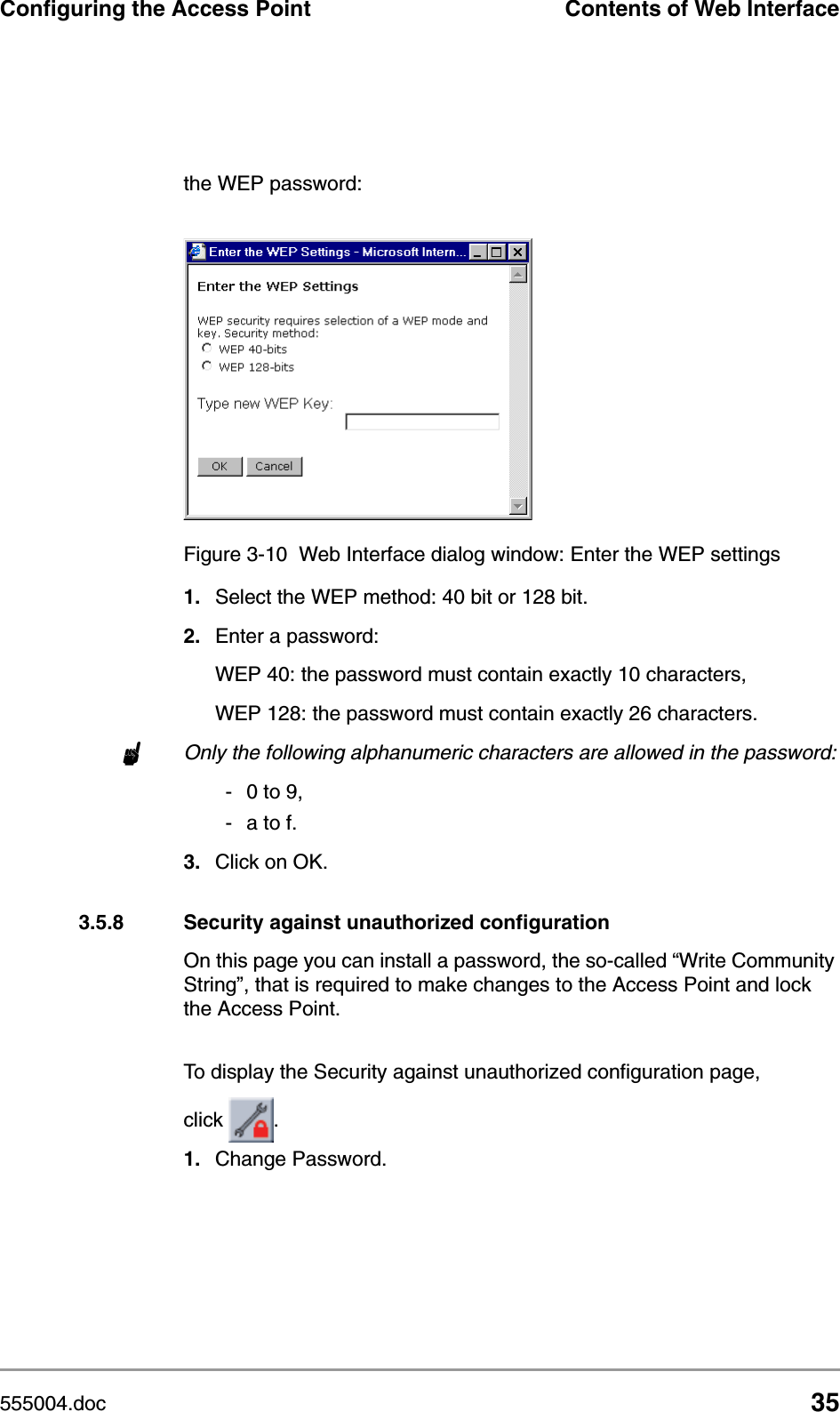 555004.doc 35Configuring the Access Point Contents of Web Interfacethe WEP password:1. Select the WEP method: 40 bit or 128 bit.2. Enter a password:WEP 40: the password must contain exactly 10 characters, WEP 128: the password must contain exactly 26 characters.nOnly the following alphanumeric characters are allowed in the password:-0 to 9,- a to f.3. Click on OK.3.5.8 Security against unauthorized configurationOn this page you can install a password, the so-called &ldquo;Write Community String&rdquo;, that is required to make changes to the Access Point and lock the Access Point.To display the Security against unauthorized configuration page, click  .1. Change Password.Figure 3-10 Web Interface dialog window: Enter the WEP settings