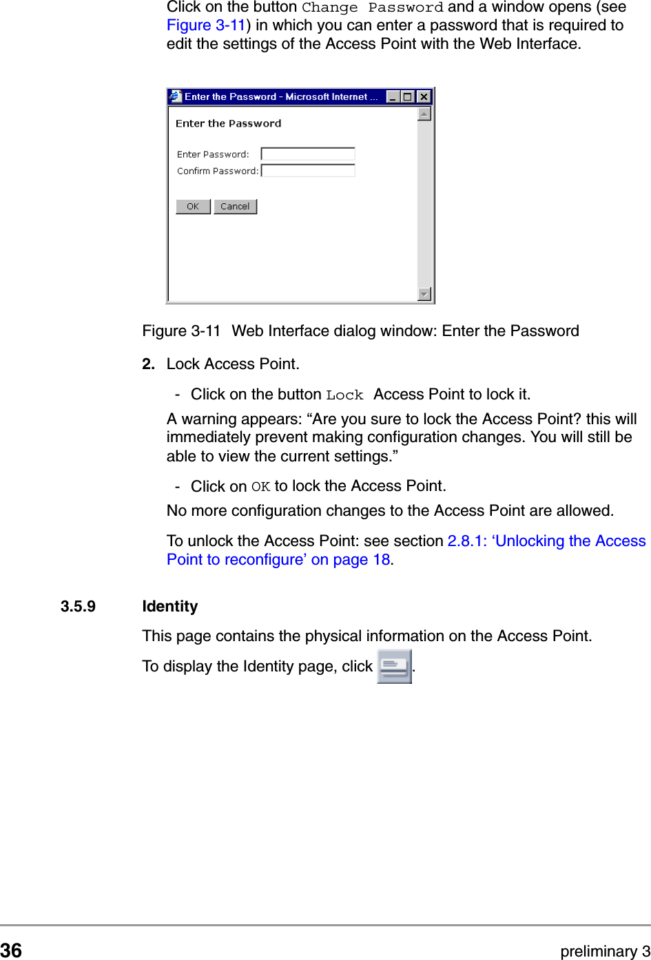 36 preliminary 3Configuring the Access PointContents of Web InterfaceClick on the button Change Password and a window opens (see Figure 3-11) in which you can enter a password that is required to edit the settings of the Access Point with the Web Interface.2. Lock Access Point.- Click on the button Lock Access Point to lock it. A warning appears: &ldquo;Are you sure to lock the Access Point? this will immediately prevent making configuration changes. You will still be able to view the current settings.&rdquo;- Click on OK to lock the Access Point.No more configuration changes to the Access Point are allowed.To unlock the Access Point: see section 2.8.1: &lsquo;Unlocking the Access Point to reconfigure&rsquo; on page 18.3.5.9 IdentityThis page contains the physical information on the Access Point.To display the Identity page, click  .Figure 3-11 Web Interface dialog window: Enter the Password