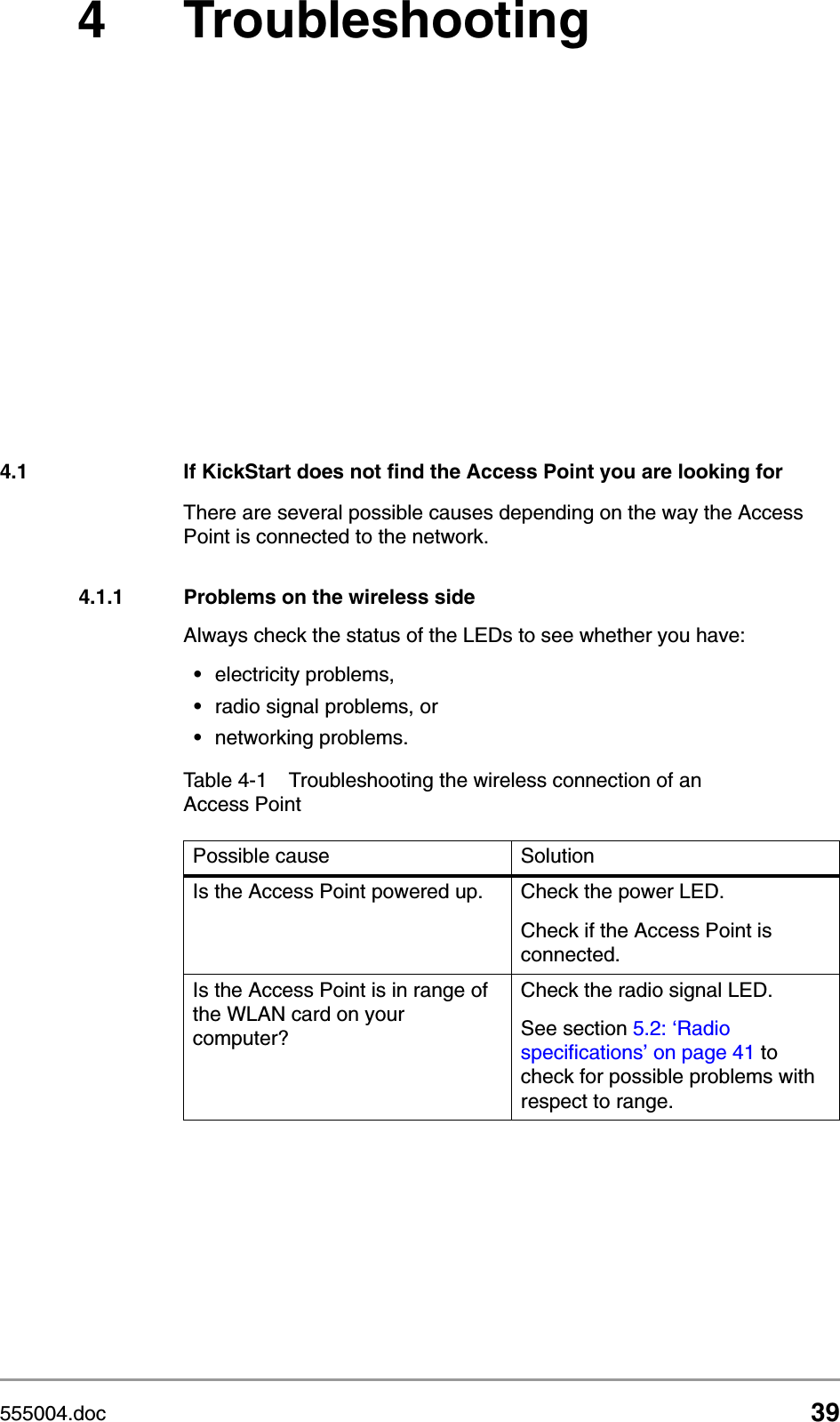 555004.doc 394 Troubleshooting4.1 If KickStart does not find the Access Point you are looking forThere are several possible causes depending on the way the Access Point is connected to the network.4.1.1 Problems on the wireless sideAlways check the status of the LEDs to see whether you have:&bull;electricity problems,&bull;radio signal problems, or &bull;networking problems.Table 4-1 Troubleshooting the wireless connection of an Access PointPossible cause SolutionIs the Access Point powered up. Check the power LED. Check if the Access Point is connected.Is the Access Point is in range of the WLAN card on your computer?Check the radio signal LED. See section 5.2: &lsquo;Radio specifications&rsquo; on page 41 to check for possible problems with respect to range.