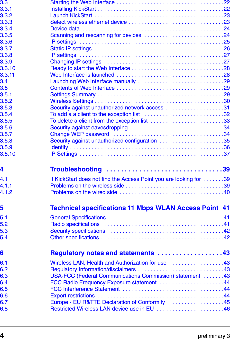 4preliminary 3Contents3.3 Starting the Web Interface . . . . . . . . . . . . . . . . . . . . . . . . . . . . . . . . . . .223.3.1 Installing KickStart . . . . . . . . . . . . . . . . . . . . . . . . . . . . . . . . . . . . . . . . .223.3.2 Launch KickStart  . . . . . . . . . . . . . . . . . . . . . . . . . . . . . . . . . . . . . . . . . .233.3.3 Select wireless ethernet device . . . . . . . . . . . . . . . . . . . . . . . . . . . . . . .233.3.4 Device data  . . . . . . . . . . . . . . . . . . . . . . . . . . . . . . . . . . . . . . . . . . . . . .243.3.5 Scanning and rescanning for devices  . . . . . . . . . . . . . . . . . . . . . . . . . .243.3.6 IP settings  . . . . . . . . . . . . . . . . . . . . . . . . . . . . . . . . . . . . . . . . . . . . . . .253.3.7 Static IP settings  . . . . . . . . . . . . . . . . . . . . . . . . . . . . . . . . . . . . . . . . . .263.3.8 IP settings  . . . . . . . . . . . . . . . . . . . . . . . . . . . . . . . . . . . . . . . . . . . . . . .273.3.9 Changing IP settings  . . . . . . . . . . . . . . . . . . . . . . . . . . . . . . . . . . . . . . .273.3.10 Ready to start the Web Interface . . . . . . . . . . . . . . . . . . . . . . . . . . . . . .283.3.11 Web Interface is launched . . . . . . . . . . . . . . . . . . . . . . . . . . . . . . . . . . .283.4 Launching Web Interface manually  . . . . . . . . . . . . . . . . . . . . . . . . . . . .293.5 Contents of Web Interface . . . . . . . . . . . . . . . . . . . . . . . . . . . . . . . . . . .293.5.1 Settings Summary  . . . . . . . . . . . . . . . . . . . . . . . . . . . . . . . . . . . . . . . . .293.5.2 Wireless Settings . . . . . . . . . . . . . . . . . . . . . . . . . . . . . . . . . . . . . . . . . .303.5.3 Security against unauthorized network access  . . . . . . . . . . . . . . . . . . .313.5.4 To add a a client to the exception list   . . . . . . . . . . . . . . . . . . . . . . . . . .323.5.5 To delete a client from the exception list  . . . . . . . . . . . . . . . . . . . . . . . .333.5.6 Security against eavesdropping   . . . . . . . . . . . . . . . . . . . . . . . . . . . . . .343.5.7 Change WEP password   . . . . . . . . . . . . . . . . . . . . . . . . . . . . . . . . . . . .343.5.8 Security against unauthorized configuration  . . . . . . . . . . . . . . . . . . . . .353.5.9 Identity  . . . . . . . . . . . . . . . . . . . . . . . . . . . . . . . . . . . . . . . . . . . . . . . . . .363.5.10 IP Settings  . . . . . . . . . . . . . . . . . . . . . . . . . . . . . . . . . . . . . . . . . . . . . . .374 Troubleshooting   . . . . . . . . . . . . . . . . . . . . . . . . . . . . . . . .394.1 If KickStart does not find the Access Point you are looking for  . . . . . . .394.1.1 Problems on the wireless side . . . . . . . . . . . . . . . . . . . . . . . . . . . . . . . .394.1.2 Problems on the wired side  . . . . . . . . . . . . . . . . . . . . . . . . . . . . . . . . . .405 Technical specifications 11 Mbps WLAN Access Point  415.1 General Specifications   . . . . . . . . . . . . . . . . . . . . . . . . . . . . . . . . . . . . .415.2 Radio specifications   . . . . . . . . . . . . . . . . . . . . . . . . . . . . . . . . . . . . . . .415.3 Security specifications   . . . . . . . . . . . . . . . . . . . . . . . . . . . . . . . . . . . . .425.4 Other specifications  . . . . . . . . . . . . . . . . . . . . . . . . . . . . . . . . . . . . . . . .426 Regulatory notes and statements  . . . . . . . . . . . . . . . . . .436.1 Wireless LAN, Health and Authorization for use  . . . . . . . . . . . . . . . . . .436.2 Regulatory Information/disclaimers  . . . . . . . . . . . . . . . . . . . . . . . . . . . .436.3 USA-FCC (Federal Communications Commission) statement  . . . . . . .436.4 FCC Radio Frequency Exposure statement  . . . . . . . . . . . . . . . . . . . . .446.5 FCC Interference Statement  . . . . . . . . . . . . . . . . . . . . . . . . . . . . . . . . .446.6 Export restrictions  . . . . . . . . . . . . . . . . . . . . . . . . . . . . . . . . . . . . . . . . .446.7 Europe - EU R&amp;TTE Declaration of Conformity   . . . . . . . . . . . . . . . . . .456.8 Restricted Wireless LAN device use in EU  . . . . . . . . . . . . . . . . . . . . . .46