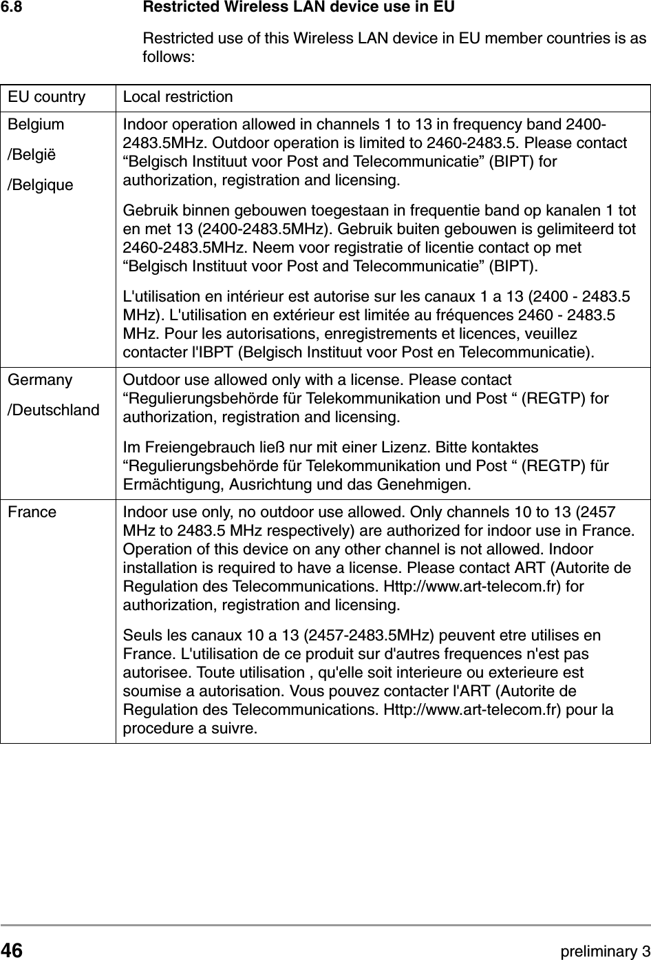 46 preliminary 3Regulatory notes and statementsRestricted Wireless LAN device use in EU6.8 Restricted Wireless LAN device use in EURestricted use of this Wireless LAN device in EU member countries is as follows:EU country Local restrictionBelgium/Belgi&euml;/BelgiqueIndoor operation allowed in channels 1 to 13 in frequency band 2400-2483.5MHz. Outdoor operation is limited to 2460-2483.5. Please contact &ldquo;Belgisch Instituut voor Post and Telecommunicatie&rdquo; (BIPT) for authorization, registration and licensing.Gebruik binnen gebouwen toegestaan in frequentie band op kanalen 1 tot en met 13 (2400-2483.5MHz). Gebruik buiten gebouwen is gelimiteerd tot 2460-2483.5MHz. Neem voor registratie of licentie contact op met &ldquo;Belgisch Instituut voor Post and Telecommunicatie&rdquo; (BIPT).L'utilisation en int&eacute;rieur est autorise sur les canaux 1 a 13 (2400 - 2483.5 MHz). L'utilisation en ext&eacute;rieur est limit&eacute;e au fr&eacute;quences 2460 - 2483.5 MHz. Pour les autorisations, enregistrements et licences, veuillez contacter l'IBPT (Belgisch Instituut voor Post en Telecommunicatie).Germany /DeutschlandOutdoor use allowed only with a license. Please contact &ldquo;Regulierungsbeh&ouml;rde f&uuml;r Telekommunikation und Post &ldquo; (REGTP) for authorization, registration and licensing.Im Freiengebrauch lie&szlig; nur mit einer Lizenz. Bitte kontaktes &ldquo;Regulierungsbeh&ouml;rde f&uuml;r Telekommunikation und Post &ldquo; (REGTP) f&uuml;r Erm&auml;chtigung, Ausrichtung und das Genehmigen.France Indoor use only, no outdoor use allowed. Only channels 10 to 13 (2457 MHz to 2483.5 MHz respectively) are authorized for indoor use in France. Operation of this device on any other channel is not allowed. Indoor installation is required to have a license. Please contact ART (Autorite de Regulation des Telecommunications. Http://www.art-telecom.fr) for authorization, registration and licensing.Seuls les canaux 10 a 13 (2457-2483.5MHz) peuvent etre utilises en France. L'utilisation de ce produit sur d'autres frequences n'est pas autorisee. Toute utilisation , qu'elle soit interieure ou exterieure est soumise a autorisation. Vous pouvez contacter l'ART (Autorite de Regulation des Telecommunications. Http://www.art-telecom.fr) pour la procedure a suivre.