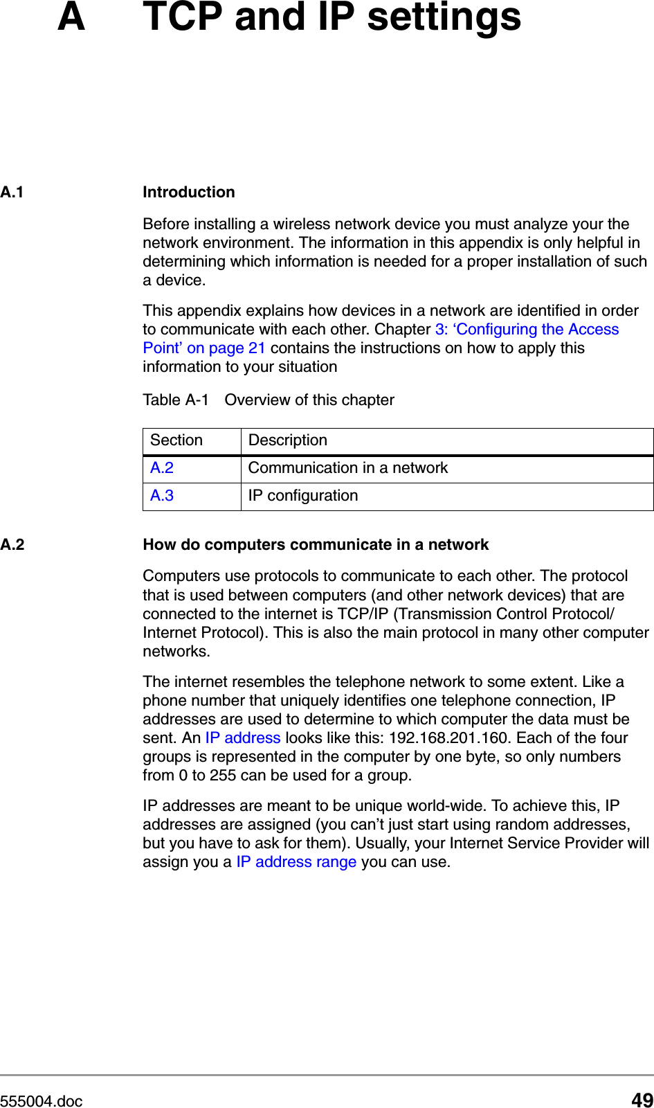 555004.doc 49A TCP and IP settingsA.1 IntroductionBefore installing a wireless network device you must analyze your the network environment. The information in this appendix is only helpful in determining which information is needed for a proper installation of such a device.This appendix explains how devices in a network are identified in order to communicate with each other. Chapter 3: &lsquo;Configuring the Access Point&rsquo; on page 21 contains the instructions on how to apply this information to your situationA.2 How do computers communicate in a networkComputers use protocols to communicate to each other. The protocol that is used between computers (and other network devices) that are connected to the internet is TCP/IP (Transmission Control Protocol/Internet Protocol). This is also the main protocol in many other computer networks. The internet resembles the telephone network to some extent. Like a phone number that uniquely identifies one telephone connection, IP addresses are used to determine to which computer the data must be sent. An IP address looks like this: 192.168.201.160. Each of the four groups is represented in the computer by one byte, so only numbers from 0 to 255 can be used for a group.IP addresses are meant to be unique world-wide. To achieve this, IP addresses are assigned (you can&rsquo;t just start using random addresses, but you have to ask for them). Usually, your Internet Service Provider will assign you a IP address range you can use.Table A-1 Overview of this chapterSection DescriptionA.2 Communication in a networkA.3 IP configuration