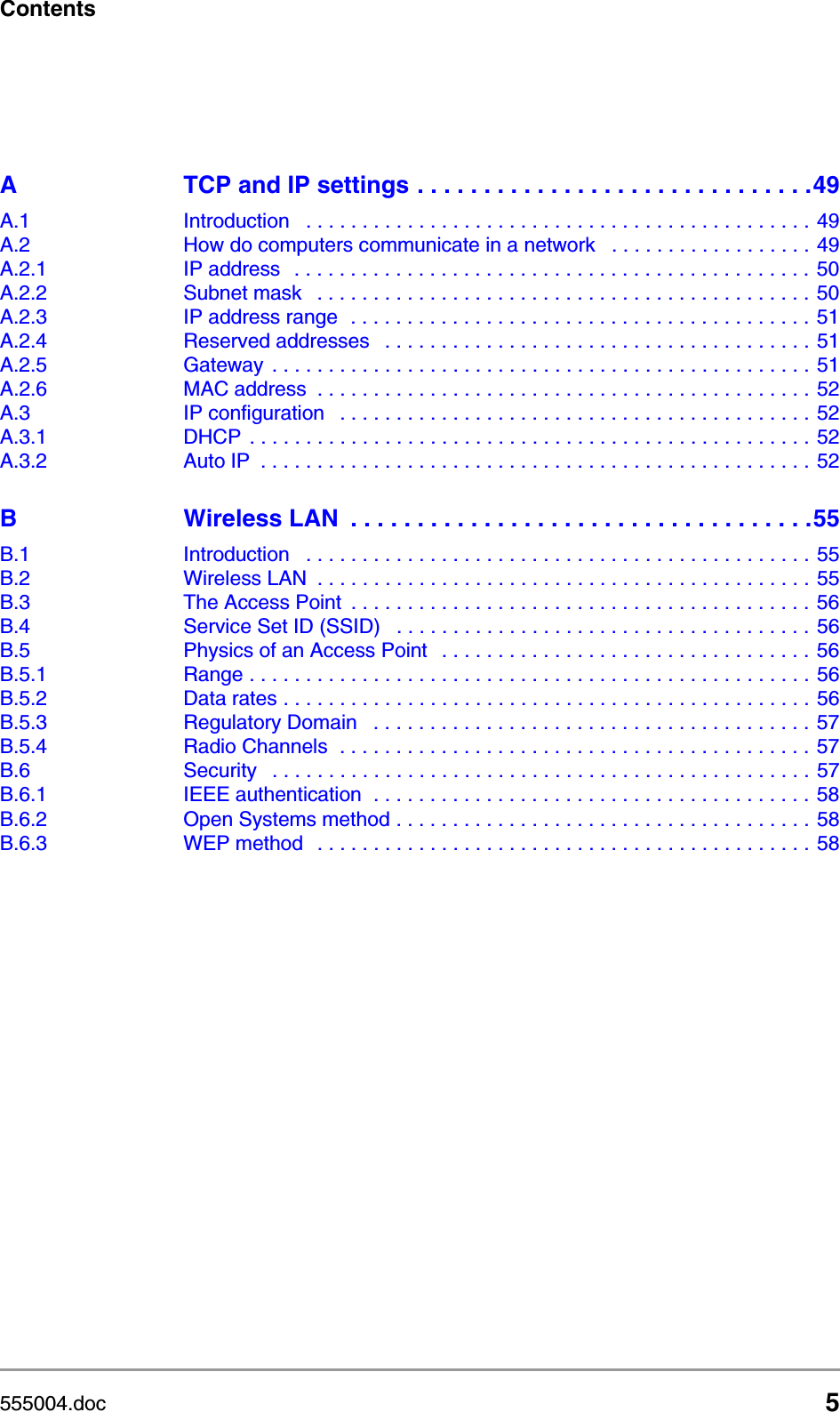 555004.doc 5ContentsA TCP and IP settings . . . . . . . . . . . . . . . . . . . . . . . . . . . . . .49A.1 Introduction   . . . . . . . . . . . . . . . . . . . . . . . . . . . . . . . . . . . . . . . . . . . . . 49A.2 How do computers communicate in a network   . . . . . . . . . . . . . . . . . . 49A.2.1 IP address   . . . . . . . . . . . . . . . . . . . . . . . . . . . . . . . . . . . . . . . . . . . . . .  50A.2.2 Subnet mask   . . . . . . . . . . . . . . . . . . . . . . . . . . . . . . . . . . . . . . . . . . . . 50A.2.3 IP address range  . . . . . . . . . . . . . . . . . . . . . . . . . . . . . . . . . . . . . . . . . 51A.2.4 Reserved addresses   . . . . . . . . . . . . . . . . . . . . . . . . . . . . . . . . . . . . . . 51A.2.5 Gateway  . . . . . . . . . . . . . . . . . . . . . . . . . . . . . . . . . . . . . . . . . . . . . . . . 51A.2.6 MAC address  . . . . . . . . . . . . . . . . . . . . . . . . . . . . . . . . . . . . . . . . . . . . 52A.3 IP configuration   . . . . . . . . . . . . . . . . . . . . . . . . . . . . . . . . . . . . . . . . . . 52A.3.1 DHCP  . . . . . . . . . . . . . . . . . . . . . . . . . . . . . . . . . . . . . . . . . . . . . . . . . . 52A.3.2 Auto IP  . . . . . . . . . . . . . . . . . . . . . . . . . . . . . . . . . . . . . . . . . . . . . . . . . 52B Wireless LAN  . . . . . . . . . . . . . . . . . . . . . . . . . . . . . . . . . . .55B.1 Introduction   . . . . . . . . . . . . . . . . . . . . . . . . . . . . . . . . . . . . . . . . . . . . . 55B.2 Wireless LAN  . . . . . . . . . . . . . . . . . . . . . . . . . . . . . . . . . . . . . . . . . . . . 55B.3 The Access Point  . . . . . . . . . . . . . . . . . . . . . . . . . . . . . . . . . . . . . . . . . 56B.4 Service Set ID (SSID)   . . . . . . . . . . . . . . . . . . . . . . . . . . . . . . . . . . . . . 56B.5 Physics of an Access Point   . . . . . . . . . . . . . . . . . . . . . . . . . . . . . . . . . 56B.5.1 Range . . . . . . . . . . . . . . . . . . . . . . . . . . . . . . . . . . . . . . . . . . . . . . . . . . 56B.5.2 Data rates . . . . . . . . . . . . . . . . . . . . . . . . . . . . . . . . . . . . . . . . . . . . . . . 56B.5.3 Regulatory Domain   . . . . . . . . . . . . . . . . . . . . . . . . . . . . . . . . . . . . . . . 57B.5.4 Radio Channels  . . . . . . . . . . . . . . . . . . . . . . . . . . . . . . . . . . . . . . . . . . 57B.6 Security   . . . . . . . . . . . . . . . . . . . . . . . . . . . . . . . . . . . . . . . . . . . . . . . . 57B.6.1 IEEE authentication  . . . . . . . . . . . . . . . . . . . . . . . . . . . . . . . . . . . . . . . 58B.6.2 Open Systems method . . . . . . . . . . . . . . . . . . . . . . . . . . . . . . . . . . . . . 58B.6.3 WEP method   . . . . . . . . . . . . . . . . . . . . . . . . . . . . . . . . . . . . . . . . . . . . 58
