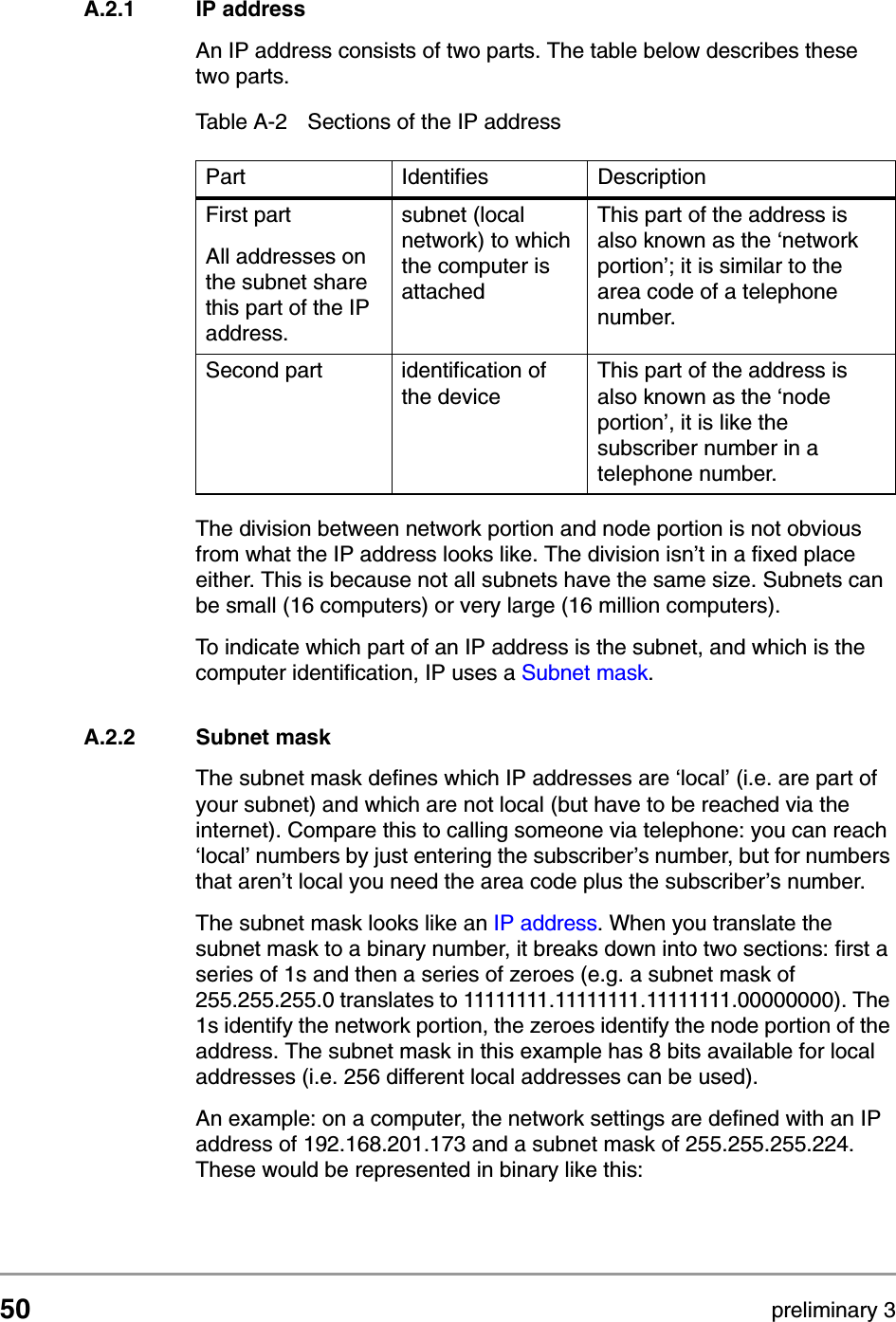50 preliminary 3TCP and IP settingsHow do computers communicate in a networkA.2.1 IP addressAn IP address consists of two parts. The table below describes these two parts.The division between network portion and node portion is not obvious from what the IP address looks like. The division isn&rsquo;t in a fixed place either. This is because not all subnets have the same size. Subnets can be small (16 computers) or very large (16 million computers). To indicate which part of an IP address is the subnet, and which is the computer identification, IP uses a Subnet mask. A.2.2 Subnet maskThe subnet mask defines which IP addresses are &lsquo;local&rsquo; (i.e. are part of your subnet) and which are not local (but have to be reached via the internet). Compare this to calling someone via telephone: you can reach &lsquo;local&rsquo; numbers by just entering the subscriber&rsquo;s number, but for numbers that aren&rsquo;t local you need the area code plus the subscriber&rsquo;s number. The subnet mask looks like an IP address. When you translate the subnet mask to a binary number, it breaks down into two sections: first a series of 1s and then a series of zeroes (e.g. a subnet mask of 255.255.255.0 translates to 11111111.11111111.11111111.00000000). The 1s identify the network portion, the zeroes identify the node portion of the address. The subnet mask in this example has 8 bits available for local addresses (i.e. 256 different local addresses can be used). An example: on a computer, the network settings are defined with an IP address of 192.168.201.173 and a subnet mask of 255.255.255.224. These would be represented in binary like this:Table A-2 Sections of the IP addressPart Identifies DescriptionFirst partAll addresses on the subnet share this part of the IP address. subnet (local network) to which the computer is attachedThis part of the address is also known as the &lsquo;network portion&rsquo;; it is similar to the area code of a telephone number. Second part identification of the deviceThis part of the address is also known as the &lsquo;node portion&rsquo;, it is like the subscriber number in a telephone number. 