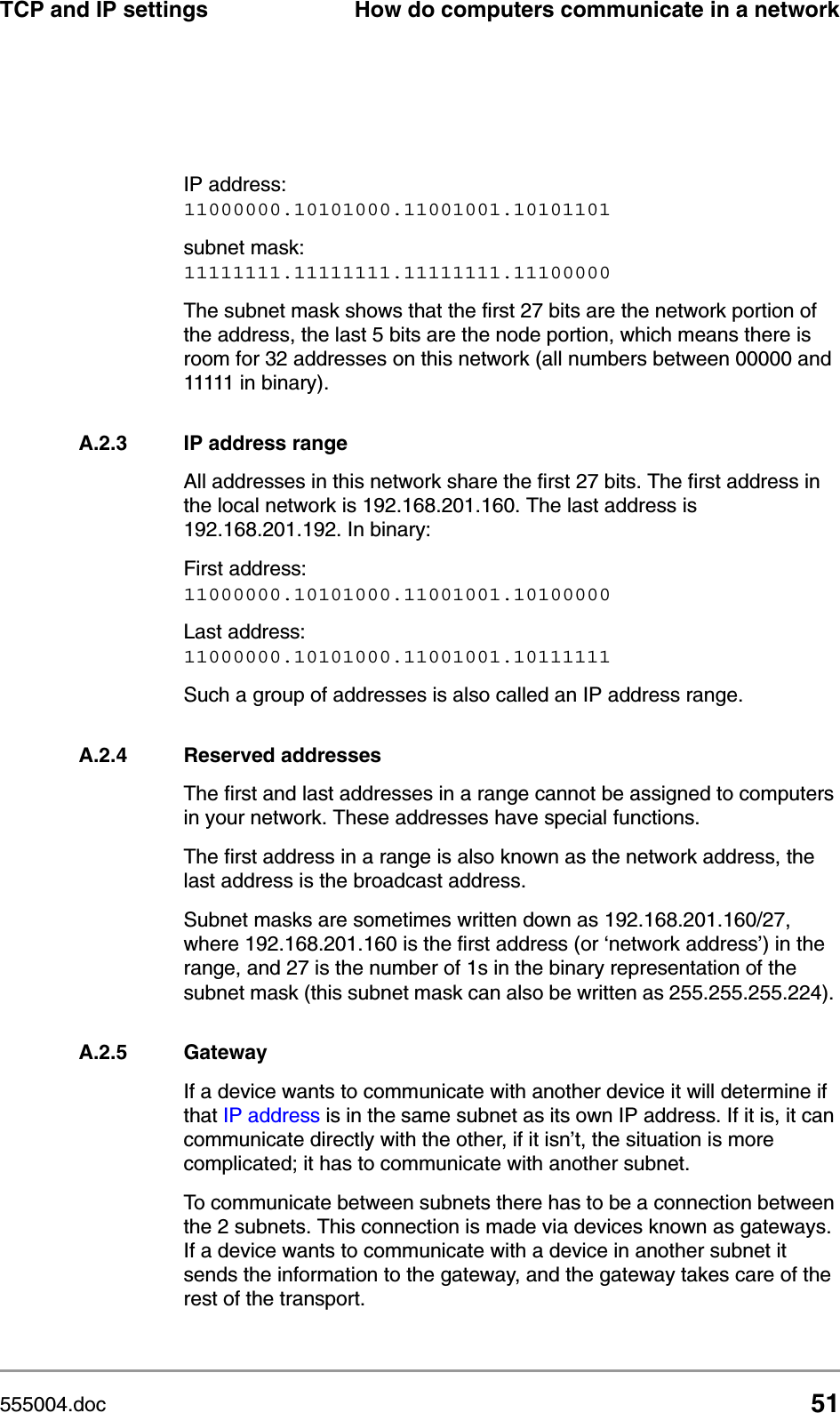 555004.doc 51TCP and IP settings How do computers communicate in a networkIP address:11000000.10101000.11001001.10101101subnet mask: 11111111.11111111.11111111.11100000The subnet mask shows that the first 27 bits are the network portion of the address, the last 5 bits are the node portion, which means there is room for 32 addresses on this network (all numbers between 00000 and 11111 in binary). A.2.3 IP address rangeAll addresses in this network share the first 27 bits. The first address in the local network is 192.168.201.160. The last address is 192.168.201.192. In binary: First address:11000000.10101000.11001001.10100000Last address:11000000.10101000.11001001.10111111Such a group of addresses is also called an IP address range. A.2.4 Reserved addressesThe first and last addresses in a range cannot be assigned to computers in your network. These addresses have special functions. The first address in a range is also known as the network address, the last address is the broadcast address.Subnet masks are sometimes written down as 192.168.201.160/27, where 192.168.201.160 is the first address (or &lsquo;network address&rsquo;) in the range, and 27 is the number of 1s in the binary representation of the subnet mask (this subnet mask can also be written as 255.255.255.224). A.2.5 GatewayIf a device wants to communicate with another device it will determine if that IP address is in the same subnet as its own IP address. If it is, it can communicate directly with the other, if it isn&rsquo;t, the situation is more complicated; it has to communicate with another subnet.To communicate between subnets there has to be a connection between the 2 subnets. This connection is made via devices known as gateways. If a device wants to communicate with a device in another subnet it sends the information to the gateway, and the gateway takes care of the rest of the transport. 