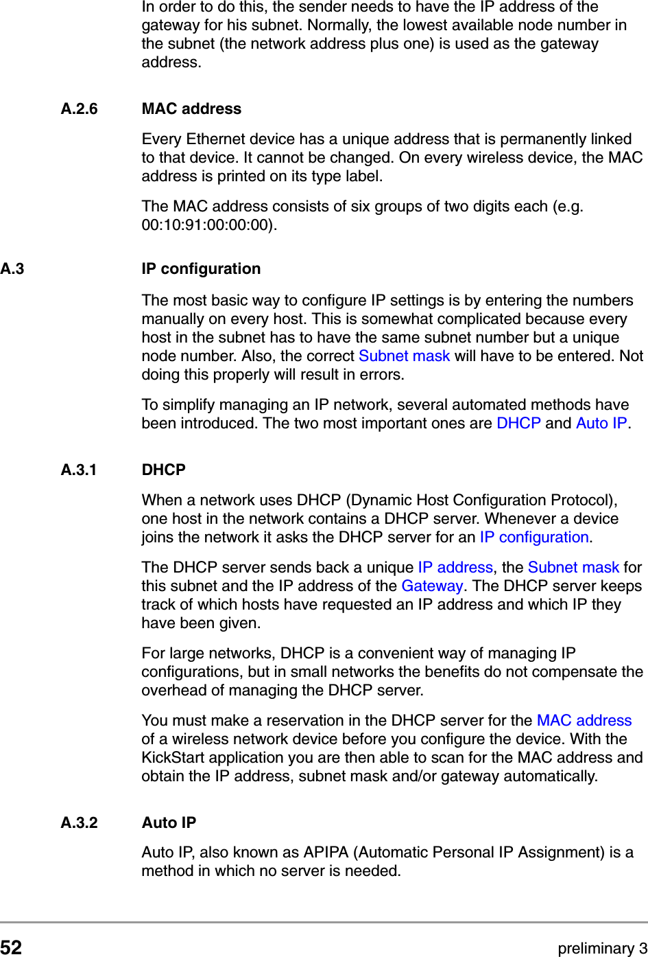 52 preliminary 3TCP and IP settingsIP configurationIn order to do this, the sender needs to have the IP address of the gateway for his subnet. Normally, the lowest available node number in the subnet (the network address plus one) is used as the gateway address. A.2.6 MAC addressEvery Ethernet device has a unique address that is permanently linked to that device. It cannot be changed. On every wireless device, the MAC address is printed on its type label. The MAC address consists of six groups of two digits each (e.g. 00:10:91:00:00:00). A.3 IP configurationThe most basic way to configure IP settings is by entering the numbers manually on every host. This is somewhat complicated because every host in the subnet has to have the same subnet number but a unique node number. Also, the correct Subnet mask will have to be entered. Not doing this properly will result in errors.To simplify managing an IP network, several automated methods have been introduced. The two most important ones are DHCP and Auto IP.A.3.1 DHCPWhen a network uses DHCP (Dynamic Host Configuration Protocol), one host in the network contains a DHCP server. Whenever a device joins the network it asks the DHCP server for an IP configuration. The DHCP server sends back a unique IP address, the Subnet mask for this subnet and the IP address of the Gateway. The DHCP server keeps track of which hosts have requested an IP address and which IP they have been given.For large networks, DHCP is a convenient way of managing IP configurations, but in small networks the benefits do not compensate the overhead of managing the DHCP server.You must make a reservation in the DHCP server for the MAC address of a wireless network device before you configure the device. With the KickStart application you are then able to scan for the MAC address and obtain the IP address, subnet mask and/or gateway automatically.A.3.2 Auto IPAuto IP, also known as APIPA (Automatic Personal IP Assignment) is a method in which no server is needed. 
