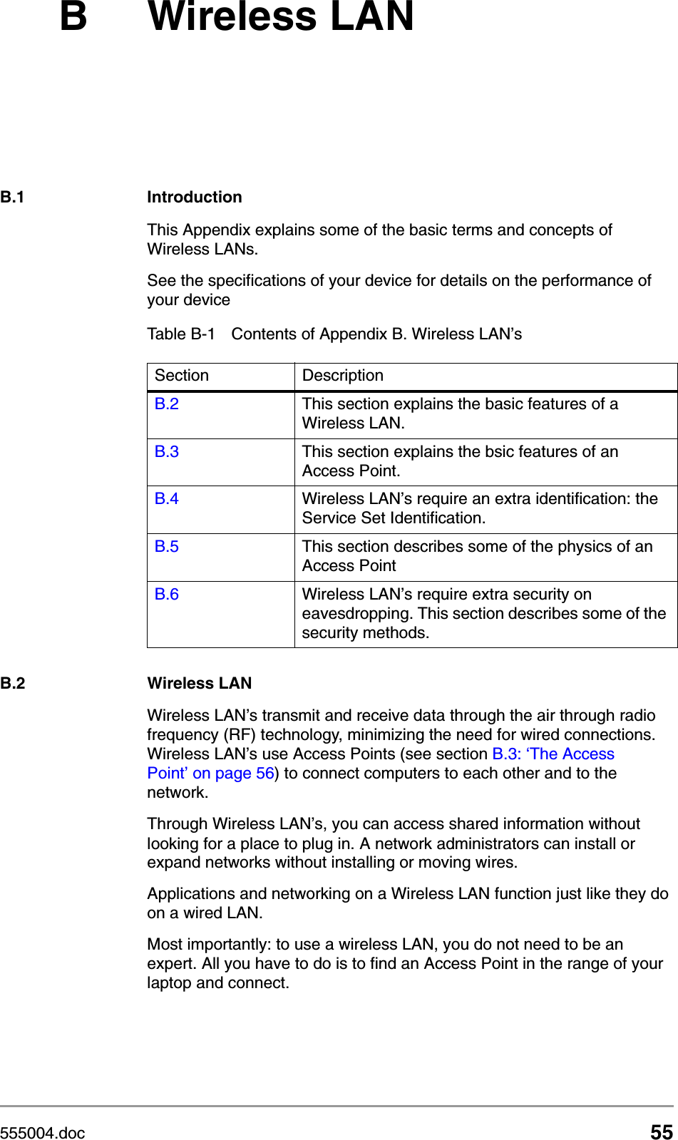 555004.doc 55B Wireless LANB.1 IntroductionThis Appendix explains some of the basic terms and concepts of Wireless LANs. See the specifications of your device for details on the performance of your device B.2 Wireless LANWireless LAN&rsquo;s transmit and receive data through the air through radio frequency (RF) technology, minimizing the need for wired connections. Wireless LAN&rsquo;s use Access Points (see section B.3: &lsquo;The Access Point&rsquo; on page 56) to connect computers to each other and to the network.Through Wireless LAN&rsquo;s, you can access shared information without looking for a place to plug in. A network administrators can install or expand networks without installing or moving wires. Applications and networking on a Wireless LAN function just like they do on a wired LAN. Most importantly: to use a wireless LAN, you do not need to be an expert. All you have to do is to find an Access Point in the range of your laptop and connect. Table B-1 Contents of Appendix B. Wireless LAN&rsquo;sSection DescriptionB.2 This section explains the basic features of a Wireless LAN.B.3 This section explains the bsic features of an Access Point.B.4 Wireless LAN&rsquo;s require an extra identification: the Service Set Identification.B.5 This section describes some of the physics of an Access PointB.6 Wireless LAN&rsquo;s require extra security on eavesdropping. This section describes some of the security methods. 