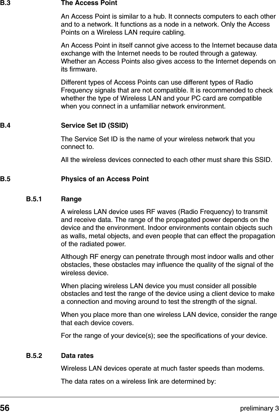 56 preliminary 3Wireless LANThe Access PointB.3 The Access PointAn Access Point is similar to a hub. It connects computers to each other and to a network. It functions as a node in a network. Only the Access Points on a Wireless LAN require cabling. An Access Point in itself cannot give access to the Internet because data exchange with the Internet needs to be routed through a gateway. Whether an Access Points also gives access to the Internet depends on its firmware.Different types of Access Points can use different types of Radio Frequency signals that are not compatible. It is recommended to check whether the type of Wireless LAN and your PC card are compatible when you connect in a unfamiliar network environment.B.4 Service Set ID (SSID)The Service Set ID is the name of your wireless network that you connect to. All the wireless devices connected to each other must share this SSID.B.5 Physics of an Access PointB.5.1 RangeA wireless LAN device uses RF waves (Radio Frequency) to transmit and receive data. The range of the propagated power depends on the device and the environment. Indoor environments contain objects such as walls, metal objects, and even people that can effect the propagation of the radiated power. Although RF energy can penetrate through most indoor walls and other obstacles, these obstacles may influence the quality of the signal of the wireless device. When placing wireless LAN device you must consider all possible obstacles and test the range of the device using a client device to make a connection and moving around to test the strength of the signal.When you place more than one wireless LAN device, consider the range that each device covers.For the range of your device(s); see the specifications of your device.B.5.2 Data ratesWireless LAN devices operate at much faster speeds than modems.The data rates on a wireless link are determined by: 