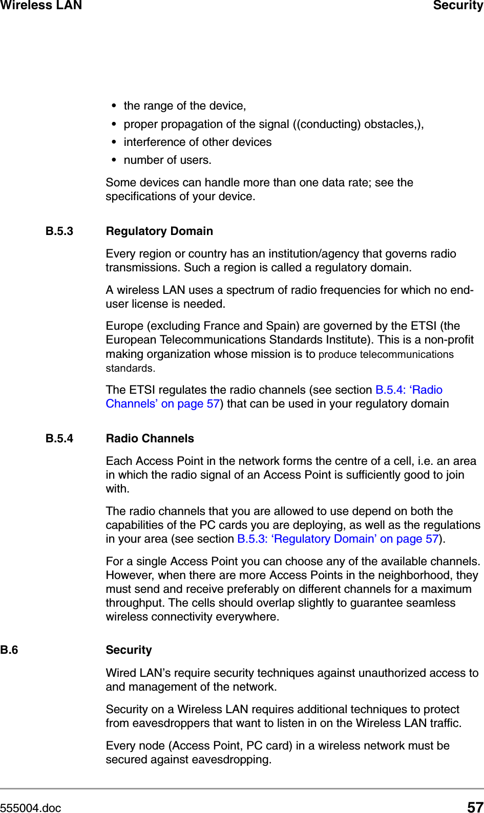 555004.doc 57Wireless LAN Security&bull;the range of the device,&bull;proper propagation of the signal ((conducting) obstacles,), &bull;interference of other devices&bull;number of users.Some devices can handle more than one data rate; see the specifications of your device.B.5.3 Regulatory DomainEvery region or country has an institution/agency that governs radio transmissions. Such a region is called a regulatory domain.A wireless LAN uses a spectrum of radio frequencies for which no end-user license is needed. Europe (excluding France and Spain) are governed by the ETSI (the European Telecommunications Standards Institute). This is a non-profit making organization whose mission is to produce telecommunications standards. The ETSI regulates the radio channels (see section B.5.4: &lsquo;Radio Channels&rsquo; on page 57) that can be used in your regulatory domainB.5.4 Radio ChannelsEach Access Point in the network forms the centre of a cell, i.e. an area in which the radio signal of an Access Point is sufficiently good to join with. The radio channels that you are allowed to use depend on both the capabilities of the PC cards you are deploying, as well as the regulations in your area (see section B.5.3: &lsquo;Regulatory Domain&rsquo; on page 57). For a single Access Point you can choose any of the available channels. However, when there are more Access Points in the neighborhood, they must send and receive preferably on different channels for a maximum throughput. The cells should overlap slightly to guarantee seamless wireless connectivity everywhere. B.6 SecurityWired LAN&rsquo;s require security techniques against unauthorized access to and management of the network. Security on a Wireless LAN requires additional techniques to protect from eavesdroppers that want to listen in on the Wireless LAN traffic. Every node (Access Point, PC card) in a wireless network must be secured against eavesdropping. 