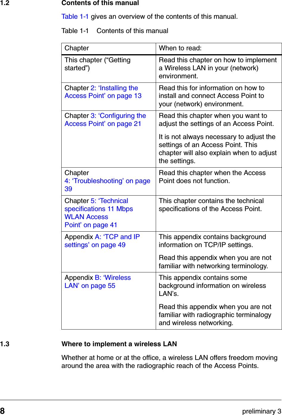 8preliminary 3Getting startedContents of this manual1.2 Contents of this manualTable 1-1 gives an overview of the contents of this manual. 1.3 Where to implement a wireless LANWhether at home or at the office, a wireless LAN offers freedom moving around the area with the radiographic reach of the Access Points.Table 1-1 Contents of this manualChapter When to read:This chapter (&ldquo;Getting started&rdquo;)Read this chapter on how to implement a Wireless LAN in your (network) environment.Chapter 2: &lsquo;Installing the Access Point&rsquo; on page 13Read this for information on how to install and connect Access Point to your (network) environment.Chapter 3: &lsquo;Configuring the Access Point&rsquo; on page 21Read this chapter when you want to adjust the settings of an Access Point.It is not always necessary to adjust the settings of an Access Point. This chapter will also explain when to adjust the settings.Chapter 4: &lsquo;Troubleshooting&rsquo; on page39Read this chapter when the Access Point does not function.Chapter 5: &lsquo;Technical specifications 11 Mbps WLAN Access Point&rsquo; on page 41This chapter contains the technical specifications of the Access Point.Appendix A: &lsquo;TCP and IP settings&rsquo; on page 49This appendix contains background information on TCP/IP settings.Read this appendix when you are not familiar with networking terminology.Appendix B: &lsquo;Wireless LAN&rsquo; on page 55This appendix contains some background information on wireless LAN&rsquo;s.Read this appendix when you are not familiar with radiographic terminalogy and wireless networking.